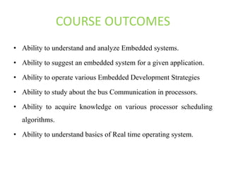 COURSE OUTCOMES
• Ability to understand and analyze Embedded systems.
• Ability to suggest an embedded system for a given application.
• Ability to operate various Embedded Development Strategies
• Ability to study about the bus Communication in processors.
• Ability to acquire knowledge on various processor scheduling
algorithms.
• Ability to understand basics of Real time operating system.
 