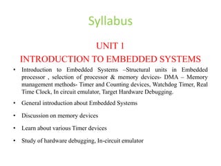 Syllabus
UNIT 1
INTRODUCTION TO EMBEDDED SYSTEMS
• Introduction to Embedded Systems –Structural units in Embedded
processor , selection of processor & memory devices- DMA – Memory
management methods- Timer and Counting devices, Watchdog Timer, Real
Time Clock, In circuit emulator, Target Hardware Debugging.
• General introduction about Embedded Systems
• Discussion on memory devices
• Learn about various Timer devices
• Study of hardware debugging, In-circuit emulator
 
