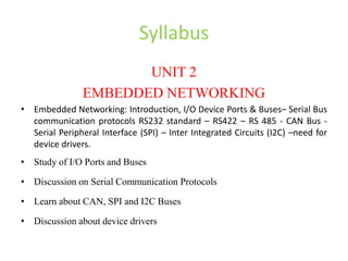Syllabus
UNIT 2
EMBEDDED NETWORKING
• Embedded Networking: Introduction, I/O Device Ports & Buses– Serial Bus
communication protocols RS232 standard – RS422 – RS 485 - CAN Bus -
Serial Peripheral Interface (SPI) – Inter Integrated Circuits (I2C) –need for
device drivers.
• Study of I/O Ports and Buses
• Discussion on Serial Communication Protocols
• Learn about CAN, SPI and I2C Buses
• Discussion about device drivers
 