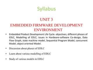 Syllabus
UNIT 3
EMBEDDED FIRMWARE DEVELOPMENT
ENVIRONMENT
• Embedded Product Development Life Cycle- objectives, different phases of
EDLC, Modelling of EDLC; issues in Hardware-software Co-design, Data
Flow Graph, state machine model, Sequential Program Model, concurrent
Model, object oriented Model.
• Discussion about phases of EDLC
• Learn about various modelling of EDLC
• Study of various models in EDLC
 