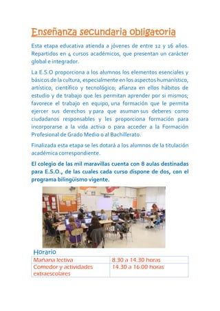 Enseñanza secundaria obligatoria
Esta etapa educativa atienda a jóvenes de entre 12 y 16 años.
Repartidos en 4 cursos académicos, que presentan un carácter
global e integrador.
La E.S.O proporciona a los alumnos los elementos esenciales y
básicos de la cultura, especialmente en los aspectos humanístico,
artístico, científico y tecnológico; afianza en ellos hábitos de
estudio y de trabajo que les permitan aprender por si mismos;
favorece el trabajo en equipo, una formación que le permita
ejercer sus derechos y para que asuman sus deberes como
ciudadanos responsables y les proporciona formación para
incorporarse a la vida activa o para acceder a la Formación
Profesional de Grado Medio o al Bachillerato.
Finalizada esta etapa se les dotará a los alumnos de la titulación
académica correspondiente.
El colegio de las mil maravillas cuenta con 8 aulas destinadas
para E.S.O., de las cuales cada curso dispone de dos, con el
programa bilingüismo vigente.
Horario
Mañana lectiva 8.30 a 14.30 horas
Comedor y actividades
extraescolares
14.30 a 16.00 horas
 