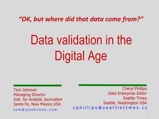 “OK, but where did that data come from?”


          Data validation in the
              Digital Age

Tom Johnson                                          Cheryl Phillips
Managing Director                           Data Enterprise Editor
Inst. for Analytic Journalism                        Seattle Times
Santa Fe, New Mexico USA                  Seattle, Washington USA
tom@jtjohnson.com
                                cphillips@seattletImes.com
                                                                  1
 