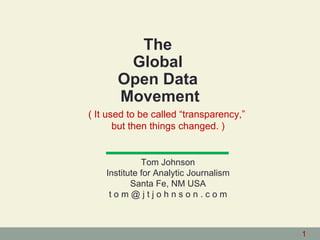The
        Global
       Open Data
       Movement
( It used to be called “transparency,”
       but then things changed. )


              Tom Johnson
    Institute for Analytic Journalism
           Santa Fe, NM USA
     tom@jtjohnson.com



                                         1
 