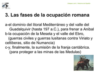 3. Las fases de la ocupación romana
a-el dominio del litoral Mediterráneo y del valle del
Guadalquivir (hasta 197 a.C.), para frenar a Anibal
b-la ocupación de la Meseta y el valle del Ebro,
(guerras civiles y guerras lusitanas contra Viriato y
celtiberas, sitio de Numancia)
c-y, finalmente, la sumisión de la franja cantábrica.
(para proteger a las minas de las Medulas)
Eolapaz.com / Historia de España
 