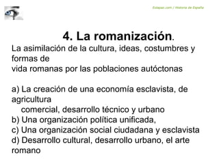 4. La romanización.
La asimilación de la cultura, ideas, costumbres y
formas de
vida romanas por las poblaciones autóctonas
a) La creación de una economía esclavista, de
agricultura
comercial, desarrollo técnico y urbano
b) Una organización política unificada,
c) Una organización social ciudadana y esclavista
d) Desarrollo cultural, desarrollo urbano, el arte
romano
Eolapaz.com / Historia de España
 