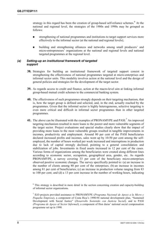 GB.277/ESP/1/1 
strategy in this regard has been the creation of group-based self-reliance schemes.6 At the 
national and regional level, the strategies of the 1980s and 1990s may be grouped as 
follows: 
! strengthening of national programmes and institutions to target support services more 
effectively to the informal sector (at the national and regional levels); 
! building and strengthening alliances and networks among small producers’ and 
micro-entrepreneurs’ organizations at the national and regional levels and national 
targeted programmes at the regional level. 
(a) Setting-up an institutional framework of targeted 
support 
38. Strategies for building an institutional framework of targeted support consist in 
strengthening the effectiveness of national programmes targeted at micro-enterprises and 
informal sector units. This modality involves action at the national level and the design of 
general policies and strategies for the development of the target sector. 
39. As regards access to credit and finance, action at the macro-level aim at linking informal 
group-based mutual credit schemes to the commercial banking system. 
40. The effectiveness of such programmes strongly depends on their targeting mechanism, that 
is, how the target group is defined and selected, and, in the end, actually reached by the 
programmes. Given that the informal sector is highly heterogeneous, selective targeting is 
even more critical and difficult in informal sector programmes than in other targeted 
programmes. 
41. The above can be illustrated with the examples of PRONAMYPE and PASI.7 An improved 
targeting mechanism resulted in more loans to the poorer and more vulnerable segments of 
the target sector. Project evaluations and special studies clearly show that the impact of 
providing more loans to the most vulnerable groups resulted in tangible improvements in 
incomes, productivity and employment. Around 80 per cent of the PASI beneficiaries 
declared increased profits and incomes, sales went up by 10-50 per cent among the self-employed, 
the number of hours worked per week increased and interruptions in production 
due to lack of capital strongly declined, pointing to a general consolidation and 
stabilization of jobs. Investments in fixed assets increased in 12 per cent of the cases. 
Various forms of organizations among the beneficiaries were created along different lines 
according to economic sector, occupation, geographical area, gender, etc. As regards 
PRONAMYPE, a survey covering 33 per cent of the beneficiary micro-enterprises 
observed positive economic changes. The survey specifically pointed to: (a) an increase in 
the number of clients among 80 per cent of the enterprises; (b) an increase in incomes 
among 81 per cent of beneficiaries; (c) an increase in production volume ranging from 83 
to 100 per cent; and (d) a 13 per cent increase in the number of working hours, indicating 
6 This strategy is described in more detail in the section concerning creation and capacity-building 
of informal sector organizations. 
7 ILO projects provided assistance to PRONAMYPE (Programa Nacional de Apoyo a la Micro y 
Pequeña Empresa), a component of Costa Rica’s 1990-94 national development plan, “Sustained 
Development with Social Justice” (Desarrollo Sostenido con Justicia Social), and to PASI 
(Programa de Apoyo al Sector Informal), a component of Hon duras’ national social compensation 
programme set up in 1990. 
8 GB277-2000-02-0294-1-EN.Doc 
 