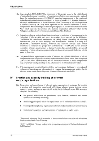 GB.277/ESP/1/1 
48. One example is PROMICRO.8 One component of this project aimed at the establishment 
of national and regional committees of organizations of micro-entrepreneurs and a regional 
forum for national programmes. PROMICRO played an important role in the creation of 
national committees of micro-entrepreneurs in Belize, Costa Rica, El Salvador, Honduras, 
Nicaragua and Panama and in the establishment of the Committee of Micro-entrepreneurs 
of Central America (COCEMI), which represents the six national committees of micro-entrepreneurs. 
Another example is the subregional project to assist women homeworkers in 
Asia9 which supported the creation of a national organization of homeworkers in the 
Philippines, and a network of homeworkers in Chiang Mai, Thailand. 
49. Evaluations of these projects found that the national organization of homeworkers in the 
Philippines (PATAMABA) had, since its creation, been involved by the Philippine 
Government in consultative mechanisms on policy issues concerning or affecting 
homeworkers (such as social security). The homeworkers’ network in Chiang Mai 
(HOMENET) channelled business, technical and financial services from formal 
institutions to homeworkers’ groups more systematically. The COCEMI and six national 
committees of micro-entrepreneurs in Central America have contributed to a process of 
recognition of micro-entrepreneurs as social actors by governments and the formal private 
sector in the region. 
50. One possible issue regarding the creation of national and regional committees of micro-entrepreneurs 
is the degree to which they represent the sector as a whole. The example of 
COCEMI in Central America shows that the national associations of micro-entrepreneurs 
only cover a very small percentage of the actual number of informal sector workers. 
51. With more dynamic cross-fertilization of ideas and experience, facilitated by networks and 
exchanges of experience and information, it is expected that strategies and policies for the 
informal sector would also be improved, be more effective and sustainable. 
IV. Creation and capacity-building of informal 
sector organizations 
52. The creation and strengthening of informal sector organizations is a strategy that consists 
in creating and supporting group-based self-reliance schemes among informal sector 
producers, traders and others economically active in the informal sector. This approach 
comprises the following: 
! the gradual mobilization of participants’ own financial, technical and human 
resources to encourage autonomy; 
! stimulating participants’ desire for improvement and to reaffirm their social identity; 
! building and strengthening organizations of small producers and micro-entrepreneurs; 
! institutional recognition and representation of participants at higher levels. 
8 Subregional programme for the promotion of support organizations, structures and programmes 
for micro-enterprises in Central America. 
9 RAS/91/M14/DAN: “Women workers in the new putting-out system in Thailand, Indonesia and 
the Philippines”. 
10 GB277-2000-02-0294-1-EN.Doc 
 