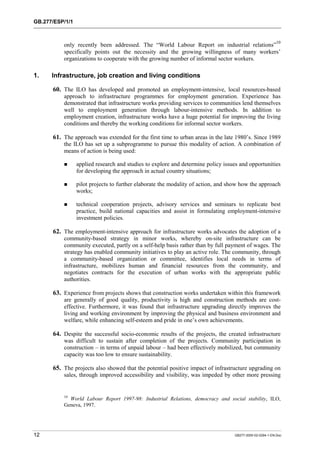GB.277/ESP/1/1 
only recently been addressed. The “World Labour Report on industrial relations”10 
specifically points out the necessity and the growing willingness of many workers’ 
organizations to cooperate with the growing number of informal sector workers. 
1. Infrastructure, job creation and living conditions 
60. The ILO has developed and promoted an employment-intensive, local resources-based 
approach to infrastructure programmes for employment generation. Experience has 
demonstrated that infrastructure works providing services to communities lend themselves 
well to employment generation through labour-intensive methods. In addition to 
employment creation, infrastructure works have a huge potential for improving the living 
conditions and thereby the working conditions for informal sector workers. 
61. The approach was extended for the first time to urban areas in the late 1980’s. Since 1989 
the ILO has set up a subprogramme to pursue this modality of action. A combination of 
means of action is being used: 
! applied research and studies to explore and determine policy issues and opportunities 
for developing the approach in actual country situations; 
! pilot projects to further elaborate the modality of action, and show how the approach 
works; 
! technical cooperation projects, advisory services and seminars to replicate best 
practice, build national capacities and assist in formulating employment-intensive 
investment policies. 
62. The employment-intensive approach for infrastructure works advocates the adoption of a 
community-based strategy in minor works, whereby on-site infrastructure can be 
community executed, partly on a self-help basis rather than by full payment of wages. The 
strategy has enabled community initiatives to play an active role. The community, through 
a community-based organization or committee, identifies local needs in terms of 
infrastructure, mobilizes human and financial resources from the community, and 
negotiates contracts for the execution of urban works with the appropriate public 
authorities. 
63. Experience from projects shows that construction works undertaken within this framework 
are generally of good quality, productivity is high and construction methods are cost-effective. 
Furthermore, it was found that infrastructure upgrading directly improves the 
living and working environment by improving the physical and business environment and 
welfare, while enhancing self-esteem and pride in one’s own achievements. 
64. Despite the successful socio-economic results of the projects, the created infrastructure 
was difficult to sustain after completion of the projects. Community participation in 
construction – in terms of unpaid labour – had been effectively mobilized, but community 
capacity was too low to ensure sustainability. 
65. The projects also showed that the potential positive impact of infrastructure upgrading on 
sales, through improved accessibility and visibility, was impeded by other more pressing 
10 World Labour Report 1997-98: Industrial Relations, democracy and social stability, ILO, 
Geneva, 1997. 
12 GB277-2000-02-0294-1-EN.Doc 
 