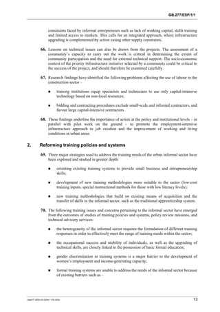 GB.277/ESP/1/1 
constraints faced by informal entrepreneurs such as lack of working capital, skills training 
and limited access to markets. This calls for an integrated approach, where infrastructure 
upgrading is complemented by action easing other supply constraints. 
66. Lessons on technical issues can also be drawn from the projects. The assessment of a 
community’s capacity to carry out the work is critical in determining the extent of 
community participation and the need for external technical support. The socio-economic 
context of the priority infrastructure initiative selected by a community could be critical to 
the success of the project, and should therefore be examined carefully. 
67. Research findings have identified the following problems affecting the use of labour in the 
construction sector – 
! training institutions equip specialists and technicians to use only capital-intensive 
technology based on non-local resources; 
! bidding and contracting procedures exclude small-scale and informal contractors, and 
favour large capital-intensive contractors. 
68. These findings underline the importance of action at the policy and institutional levels – in 
parallel with pilot work on the ground – to promote the employment-intensive 
infrastructure approach to job creation and the improvement of working and living 
conditions in urban areas. 
2. Reforming training policies and systems 
69. Three major strategies used to address the training needs of the urban informal sector have 
been explored and studied in greater depth: 
! orienting existing training systems to provide small business and entrepreneurship 
skills; 
! development of new training methodologies more suitable to the sector (low-cost 
training inputs, special instructional methods for those with low literacy levels); 
! new training methodologies that build on existing means of acquisition and the 
transfer of skills in the informal sector, such as the traditional apprenticeship system. 
70. The following training issues and concerns pertaining to the informal sector have emerged 
from the outcomes of studies of training policies and systems, policy review missions, and 
technical advisory services: 
! the heterogeneity of the informal sector requires the formulation of different training 
responses in order to effectively meet the range of training needs within the sector; 
! the occupational success and mobility of individuals, as well as the upgrading of 
technical skills, are closely linked to the possession of basic formal education; 
! gender discrimination in training systems is a major barrier to the development of 
women’s employment and income-generating capacity; 
! formal training systems are unable to address the needs of the informal sector because 
of existing barriers such as – 
GB277-2000-02-0294-1-EN.DOC 13 
 