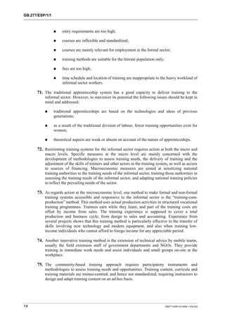 GB.277/ESP/1/1 
! entry requirements are too high; 
! courses are inflexible and standardized; 
! courses are mainly relevant for employment in the formal sector; 
! training methods are suitable for the literate population only; 
! fees are too high; 
! time schedule and location of training are inappropriate to the heavy workload of 
informal sector workers. 
71. The traditional apprenticeship system has a good capacity to deliver training to the 
informal sector. However, to maximize its potential the following issues should be kept in 
mind and addressed: 
! traditional apprenticeships are based on the technologies and ideas of previous 
generations; 
! as a result of the traditional division of labour, fewer training opportunities exist for 
women; 
! theoretical aspects are weak or absent on account of the nature of apprenticeships. 
72. Reorienting training systems for the informal sector requires action at both the micro and 
macro levels. Specific measures at the micro level are mainly concerned with the 
development of methodologies to assess training needs, the delivery of training and the 
adjustment of the skills of trainers and other actors in the training system, as well as access 
to sources of financing. Macroeconomic measures are aimed at sensitizing national 
training authorities to the training needs of the informal sector, training those authorities in 
assessing the training needs of the informal sector, and adapting national training policies 
to reflect the prevailing needs of the sector. 
73. As regards action at the microeconomic level, one method to make formal and non-formal 
training systems accessible and responsive to the informal sector is the “training-cum-production” 
method. This method uses actual production activities in structured vocational 
training programmes. Trainees earn while they learn; and part of the training costs are 
offset by income from sales. The training experience is supposed to cover a total 
production and business cycle, from design to sales and accounting. Experience from 
several projects shows that this training method is particularly effective in the transfer of 
skills involving new technology and modern equipment, and also when training low-income 
individuals who cannot afford to forego income for any appreciable period. 
74. Another innovative training method is the extension of technical advice by mobile teams, 
usually the field extension staff of government departments and NGOs. They provide 
training in immediate work needs and assist individuals and small groups on-site at the 
workplace. 
75. The community-based training approach requires participatory instruments and 
methodologies to assess training needs and opportunities. Training content, curricula and 
training materials are trainee-centred, and hence not standardized, requiring instructors to 
design and adapt training content on an ad hoc basis. 
14 GB277-2000-02-0294-1-EN.Doc 
 