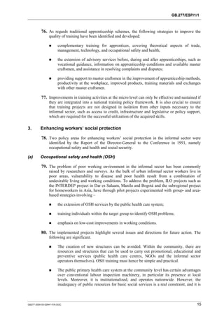 GB.277/ESP/1/1 
76. As regards traditional apprenticeship schemes, the following strategies to improve the 
quality of training have been identified and developed: 
! complementary training for apprentices, covering theoretical aspects of trade, 
management, technology, and occupational safety and health; 
! the extension of advisory services before, during and after apprenticeships, such as 
vocational guidance, information on apprenticeship conditions and available master 
craftsmen, and assistance in resolving complaints and disputes; 
! providing support to master craftsmen in the improvement of apprenticeship methods, 
productivity at the workplace, improved products, training materials and exchanges 
with other master craftsmen. 
77. Improvements in training activities at the micro level can only be effective and sustained if 
they are integrated into a national training policy framework. It is also crucial to ensure 
that training projects are not designed in isolation from other inputs necessary to the 
informal sector, such as access to credit, infrastructure and legislative or policy support, 
which are required for the successful utilization of the acquired skills. 
3. Enhancing workers’ social protection 
78. Two policy areas for enhancing workers’ social protection in the informal sector were 
identified by the Report of the Director-General to the Conference in 1991, namely 
occupational safety and health and social security. 
(a) Occupational safety and health (OSH) 
79. The problem of poor working environment in the informal sector has been commonly 
raised by researchers and surveys. As the bulk of urban informal sector workers live in 
poor areas, vulnerability to disease and poor health result from a combination of 
undesirable living and working conditions. To address the problem, ILO projects such as 
the INTERDEP project in Dar es Salaam, Manila and Bogotá and the subregional project 
for homeworkers in Asia, have through pilot projects experimented with group- and area-based 
strategies involving – 
! the extension of OSH services by the public health care system; 
! training individuals within the target group to identify OSH problems; 
! emphasis on low-cost improvements in working conditions. 
80. The implemented projects highlight several issues and directions for future action. The 
following are significant. 
! The creation of new structures can be avoided. Within the community, there are 
resources and structures that can be used to carry out promotional, educational and 
preventive services (public health care centres, NGOs and the informal sector 
operators themselves). OSH training must hence be simple and practical. 
! The public primary health care system at the community level has certain advantages 
over conventional labour inspection machinery, in particular its presence at local 
levels. Moreover, it is institutionalized, and operates nationwide. However, the 
inadequacy of public resources for basic social services is a real constraint, and it is 
GB277-2000-02-0294-1-EN.DOC 15 
 