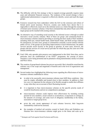 GB.277/ESP/1/1 
84. The difficulty with the first strategy is that to expand coverage generally requires many 
years and substantial financial resources. The weakness of the second strategy is that a 
sophisticated administration is required to effectively identify, screen and reach the target 
groups. 
85. Extensive research has been undertaken within the ILO on the extension and reform of 
formal sector social insurance. However, country case studies have shown that it is 
impossible to effectively reach out to the informal sector as a whole through the extension 
of formal sector insurance schemes. It has been estimated that only about 50 per cent of the 
target group can be reached with existing schemes. 
86. An alternative way of extending social security to the informal sector is through so-called 
innovative social security schemes. Most of these are group- and community-based or 
micro-insurance schemes aimed at providing or securing the basic needs of their members, 
including child care, mutual health funds, death benefit funds, and thrift savings schemes 
for emergencies. In some cases, groups or communities conclude a social contract with the 
public service: if the groups are providing improvements to local infrastructure, the public 
services provide social security to the group in question. In most cases, however, the 
groups seek the services of a local service provider for which they pay the costs out of the 
mutual contributions. 
87. Until 1996, only sporadic pilot projects were implemented in this field. Since then, and in 
particular since the establishment of the STEP12 programme, the concept of micro-insurance 
is now being promoted and its potential is being demonstrated, mostly in Central 
and West Africa. 
88. The creation of group-based schemes has proven successful. But it should be noted that the 
schemes vary in the scope and magnitude of benefits and in the level of organization and 
management. 
89. Several studies have highlighted the following issues regarding the effectiveness of micro-insurance 
schemes established in Africa: 
! in order to be successful, micro-insurance schemes must fulfil three conditions: they 
must be simple, affordable and located close to their members. In addition to their 
low cost, it is important for the schemes to be flexible enough to enable their affiliates 
to pay when they can on account of their fluctuating income; 
! it is important to base micro-insurance schemes on the specific priority needs of 
would-be beneficiaries and not on comprehensive packages; 
! micro-insurance schemes could improve their effectiveness by including waiting 
periods for new members, social controls to avoid abuses, co-payments or ceilings on 
the amounts of coverage, and some level of obligatory membership at the family, 
association or target-group level; 
! given the only recent appearance of such schemes however, their long-term 
sustainability could not be assessed; 
! the examples of medical aid societies created in South Africa and Zimbabwe can 
illustrate how micro-insurance schemes might grow in the future and scale up to 
12 Strategies and Tools against Social Exclusion and Poverty. 
GB277-2000-02-0294-1-EN.DOC 17 
 