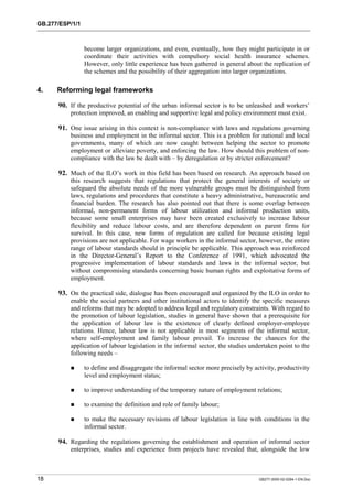 GB.277/ESP/1/1 
become larger organizations, and even, eventually, how they might participate in or 
coordinate their activities with compulsory social health insurance schemes. 
However, only little experience has been gathered in general about the replication of 
the schemes and the possibility of their aggregation into larger organizations. 
4. Reforming legal frameworks 
90. If the productive potential of the urban informal sector is to be unleashed and workers’ 
protection improved, an enabling and supportive legal and policy environment must exist. 
91. One issue arising in this context is non-compliance with laws and regulations governing 
business and employment in the informal sector. This is a problem for national and local 
governments, many of which are now caught between helping the sector to promote 
employment or alleviate poverty, and enforcing the law. How should this problem of non-compliance 
with the law be dealt with – by deregulation or by stricter enforcement? 
92. Much of the ILO’s work in this field has been based on research. An approach based on 
this research suggests that regulations that protect the general interests of society or 
safeguard the absolute needs of the more vulnerable groups must be distinguished from 
laws, regulations and procedures that constitute a heavy administrative, bureaucratic and 
financial burden. The research has also pointed out that there is some overlap between 
informal, non-permanent forms of labour utilization and informal production units, 
because some small enterprises may have been created exclusively to increase labour 
flexibility and reduce labour costs, and are therefore dependent on parent firms for 
survival. In this case, new forms of regulation are called for because existing legal 
provisions are not applicable. For wage workers in the informal sector, however, the entire 
range of labour standards should in principle be applicable. This approach was reinforced 
in the Director-General’s Report to the Conference of 1991, which advocated the 
progressive implementation of labour standards and laws in the informal sector, but 
without compromising standards concerning basic human rights and exploitative forms of 
employment. 
93. On the practical side, dialogue has been encouraged and organized by the ILO in order to 
enable the social partners and other institutional actors to identify the specific measures 
and reforms that may be adopted to address legal and regulatory constraints. With regard to 
the promotion of labour legislation, studies in general have shown that a prerequisite for 
the application of labour law is the existence of clearly defined employer-employee 
relations. Hence, labour law is not applicable in most segments of the informal sector, 
where self-employment and family labour prevail. To increase the chances for the 
application of labour legislation in the informal sector, the studies undertaken point to the 
following needs – 
! to define and disaggregate the informal sector more precisely by activity, productivity 
level and employment status; 
! to improve understanding of the temporary nature of employment relations; 
! to examine the definition and role of family labour; 
! to make the necessary revisions of labour legislation in line with conditions in the 
informal sector. 
94. Regarding the regulations governing the establishment and operation of informal sector 
enterprises, studies and experience from projects have revealed that, alongside the low 
18 GB277-2000-02-0294-1-EN.Doc 
 