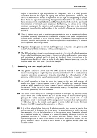 GB.277/ESP/1/1 
degree of awareness of legal requirements and compliance, there is a strong positive 
correlation between the degree of legality and business performance. However, the 
obstacles are the tedious process of registration and the high cost of operating on a legal 
basis. Rules and regulations concerning the registration of enterprises and taxation should 
hence be streamlined, simplified and relaxed by the authorities to facilitate the growth and 
transformation of informal sector enterprises. Furthermore, one should avoid setting 
minimum requirements for incentives, such as advantageous duty rates on the import of 
equipment, export facilities and subsidies, or the possibility of tendering for government 
contracts. 
95. There is also an urgent need to sensitize governments to the need to promote and enforce 
regulations governing subcontracting relationships between formal sector enterprises and 
informal sector operators. In recent years the number of subcontracting arrangements has 
increased, and their non-regulation has considerably increased the vulnerability of informal 
sector operators, particularly women. 
96. Experience from projects also reveals that the provision of business sites, premises and 
infrastructure facilitates compliance with rules and regulations. 
97. The ILO’s direct experience in assisting governments to reform their legal and regulatory 
frameworks highlights one major feature: the process is long and complex. Many actors 
and institutions at national and local levels are involved. Some reforms have to be 
launched at the local level, others at higher levels. Social dialogue is necessary, and the 
informal sector itself must have a voice in the dialogue. 
5. Assessing macroeconomic policies 
98. The general conclusion drawn from the ILO’s extensive research is that the main 
macroeconomic policies adopted by many countries in the framework of stabilization or 
structural adjustment programmes frequently intensified the informalization of the 
economy, with the informal sector becoming a safety valve rather than a productive sector. 
99. An initial suggestion is hence to assess the impact on the level and structure of 
employment from a macroeconomic point of view. Secondly, the impact on labour 
markets – which also adjust during the process of transformation and restructuring – must 
be assessed. Thirdly, the analysis must also determine how specific population groups will 
be affected, particularly the most vulnerable. 
100. The results of such analysis will enable policy-makers to anticipate any possible adverse 
social effects and should therefore be used in the design of macroeconomic policy 
packages for future structural adjustment programmes. The social costs of such 
programmes could be minimized, and the compensatory measures after implementation 
would not go beyond the normal social security or social welfare provisions. The main 
findings from ILO research can be summarized as follows. 
101. It is widely acknowledged that most developing countries have created a bias in their 
policy framework in favour of the formal sector. Structural adjustment policies seem to 
have a negative effect on the informal sector to the extent that labour flows to the informal 
sector increase without any expansion in its productive capacity. Measures to reorient the 
production structure or influence the demand structure through fiscal or income 
distribution policies in favour of the formal sector should therefore be avoided, and the 
policy framework should at least be made neutral in its approach to the formal and 
informal sectors. 
GB277-2000-02-0294-1-EN.DOC 19 
 