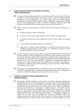 GB.277/ESP/1/1 
2. Enhancing the productive potential of informal 
sector entrepreneurs 
109. As regards national targeted programmes, one might conclude that the capacity of national 
structures to reach the target groups and deliver services is critical in determining the 
effectiveness of the programmes. Two critical issues faced by national targeted 
programmes are financial viability and institutional sustainability. Another issue is whether 
and how these programmes are able to influence mainstream national policies and 
institutions so that they provide durable support to urban informal sector units. 
110. When a national targeted programme is implemented, special attention should hence be 
placed on – 
! identifying and involving the target group; 
! assessing to what extent the target group has been reached by the programmes; 
! assessing the effectiveness of the programmes in terms of their impact on the target 
group; 
! ensuring that the institutional framework is sustainable; 
! ensuring that a national targeted programme is combined with measures aimed at 
influencing national policies for the creation of a stimulating environment for the 
growth and expansion of micro-enterprises. 
111. In order to tackle the issues facing the urban informal sector, the ILO must, in partnership 
with its constitutions, deal and collaborate with all the key actors concerned, such as local 
government authorities, public health departments, community-based organizations and 
other NGOs etc. At the same time, the strategies developed so far have hardly explored the 
potential role of trade unions and employers’ organizations in enhancing the productive 
potential of the urban informal sector. The potential role of workers’ and employers’ 
organizations in addressing the problems pertaining to the informal sector should therefore 
be examined in greater depth. 
112. With regard to the building of networks and alliances, future work should examine how to 
expand the membership base of national and regional committees of micro-entrepreneurs 
so as to ensure that they remain representative of the sector as a whole. 
3. Creation of informal sector organizations and 
capacity-building 
113. Group-based, self-help strategies for the provision of training, marketing, technological 
and financial services were found appropriate in situations where formal institutions that 
normally provide such services were either non-existent or weak, or simply unprepared or 
unwilling to deal with economic units in the urban informal sector. While recognizing the 
relevance and effectiveness of group-based, self-help strategies, a few points must be 
noted. The effectiveness and sustainability of informal sector organizations is the end 
result of a large number of factors, both internal and external to projects. These include 
organizational processes, which build up group solidarity – self-management capability is 
critical. At the same time, the political and economic environment affects the 
organizational processes and the groups’ productive activities. There are also limits to what 
self-help schemes can achieve on their own. Moreover, self-help schemes are rarely 
GB277-2000-02-0294-1-EN.DOC 21 
 