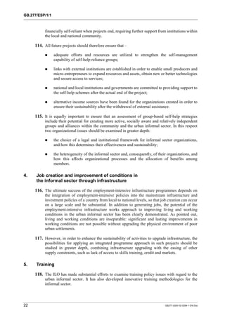 GB.277/ESP/1/1 
financially self-reliant when projects end, requiring further support from institutions within 
the local and national community. 
114. All future projects should therefore ensure that – 
! adequate efforts and resources are utilized to strengthen the self-management 
capability of self-help reliance groups; 
! links with external institutions are established in order to enable small producers and 
micro-entrepreneurs to expand resources and assets, obtain new or better technologies 
and secure access to services; 
! national and local institutions and governments are committed to providing support to 
the self-help schemes after the actual end of the project; 
! alternative income sources have been found for the organizations created in order to 
ensure their sustainability after the withdrawal of external assistance. 
115. It is equally important to ensure that an assessment of group-based self-help strategies 
include their potential for creating more active, socially aware and relatively independent 
groups and alliances within the community and the urban informal sector. In this respect 
two organizational issues should be examined in greater depth: 
! the choice of a legal and institutional framework for informal sector organizations, 
and how this determines their effectiveness and sustainability; 
! the heterogeneity of the informal sector and, consequently, of their organizations, and 
how this affects organizational processes and the allocation of benefits among 
members. 
4. Job creation and improvement of conditions in 
the informal sector through infrastructure 
116. The ultimate success of the employment-intensive infrastructure programmes depends on 
the integration of employment-intensive policies into the mainstream infrastructure and 
investment policies of a country from local to national levels, so that job creation can occur 
on a large scale and be substantial. In addition to generating jobs, the potential of the 
employment-intensive infrastructure works approach to improving living and working 
conditions in the urban informal sector has been clearly demonstrated. As pointed out, 
living and working conditions are inseparable: significant and lasting improvements in 
working conditions are not possible without upgrading the physical environment of poor 
urban settlements. 
117. However, in order to enhance the sustainability of activities to upgrade infrastructure, the 
possibilities for applying an integrated programme approach in such projects should be 
studied in greater depth, combining infrastructure upgrading with the easing of other 
supply constraints, such as lack of access to skills training, credit and markets. 
5. Training 
118. The ILO has made substantial efforts to examine training policy issues with regard to the 
urban informal sector. It has also developed innovative training methodologies for the 
informal sector. 
22 GB277-2000-02-0294-1-EN.Doc 
 
