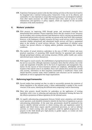 GB.277/ESP/1/1 
119. Experience from projects points to the fact that training activities at the micro level need to 
be integrated into a national training policy framework if they are to be effective and 
sustainable. It is also important to ensure that training projects are not designed in isolation 
from other inputs necessary for viable informal sector units, such as access to credit, 
infrastructure and legislative or policy support, which are required for the successful 
utilization of the skills transferred. 
6. Workers’ protection 
120. Pilot projects on improving OSH through group- and area-based strategies have 
demonstrated their potential. Project experience shows that the creation of new structures 
can be avoided, since existing structures lend themselves well to carrying out promotional, 
educational and preventive services, and they are present at the local level. One constraint, 
however, is the inadequacy of public resources for basic social services, and it is therefore 
uncertain whether promotional and educational health services will have a guaranteed 
place in the scheme of social services delivery. The organization of informal sector 
workers has proved effective in helping address problems concerning their working 
conditions. 
121. The number of actual initiatives undertaken in the area of OSH is limited, and more 
practical experience of promoting OSH should therefore be generated and evaluated 
through group-based schemes and existing structures (NGOs, public health care centres 
and informal sector workers themselves). 
122. With regard to social security, the establishment of group-based micro-insurance schemes 
has proven successful, although experience in projects shows that the schemes vary in the 
scope and magnitude of benefits and in the level of organization and management. Key 
factors for the success of micro-insurance schemes are simplicity, affordability and the 
location of the scheme close to its members. Since such schemes have mostly been created 
only recently, information on their long-term sustainability is insufficient. Future work 
should therefore examine under which conditions such structures can be sustained and 
replicated, as well as aggregated into larger organizations. 
7. Reforming legal frameworks 
123. Several studies have pointed out that, in order to successfully promote the extension of 
labour legislation to the informal sector, a better understanding is needed of the overall 
structure of the sector, identifying the different units comprising it and its functioning. 
124. More pilot projects should therefore be undertaken on the application of existing 
legislation with a view to collecting and analysing the information forming the basis for 
the effective promotion of labour legislation for the informal sector. 
125. As regards subcontracting arrangements between formal sector enterprises and informal 
sector operators, work should be initiated to identify the best form of regulations to govern 
subcontracting relationships. At the same time, governments should be sensitized to the 
need to identify informal activities in which existing rules and regulations cannot be 
applied, and which hence require specific customized provisions, as well as informal 
activities in which existing rules and regulations could be applied progressively. All 
projects in this field should give high priority to gender aspects, as women are most 
vulnerable for exploitation. 
GB277-2000-02-0294-1-EN.DOC 23 
 