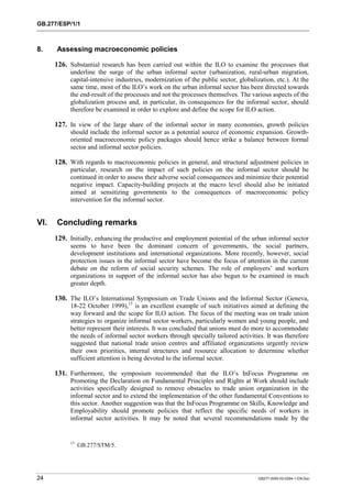 GB.277/ESP/1/1 
8. Assessing macroeconomic policies 
126. Substantial research has been carried out within the ILO to examine the processes that 
underline the surge of the urban informal sector (urbanization, rural-urban migration, 
capital-intensive industries, modernization of the public sector, globalization, etc.). At the 
same time, most of the ILO’s work on the urban informal sector has been directed towards 
the end-result of the processes and not the processes themselves. The various aspects of the 
globalization process and, in particular, its consequences for the informal sector, should 
therefore be examined in order to explore and define the scope for ILO action. 
127. In view of the large share of the informal sector in many economies, growth policies 
should include the informal sector as a potential source of economic expansion. Growth-oriented 
macroeconomic policy packages should hence strike a balance between formal 
sector and informal sector policies. 
128. With regards to macroeconomic policies in general, and structural adjustment policies in 
particular, research on the impact of such policies on the informal sector should be 
continued in order to assess their adverse social consequences and minimize their potential 
negative impact. Capacity-building projects at the macro level should also be initiated 
aimed at sensitizing governments to the consequences of macroeconomic policy 
intervention for the informal sector. 
VI. Concluding remarks 
129. Initially, enhancing the productive and employment potential of the urban informal sector 
seems to have been the dominant concern of governments, the social partners, 
development institutions and international organizations. More recently, however, social 
protection issues in the informal sector have become the focus of attention in the current 
debate on the reform of social security schemes. The role of employers’ and workers 
organizations in support of the informal sector has also begun to be examined in much 
greater depth. 
130. The ILO’s International Symposium on Trade Unions and the Informal Sector (Geneva, 
18-22 October 1999),13 is an excellent example of such initiatives aimed at defining the 
way forward and the scope for ILO action. The focus of the meeting was on trade union 
strategies to organize informal sector workers, particularly women and young people, and 
better represent their interests. It was concluded that unions must do more to accommodate 
the needs of informal sector workers through specially tailored activities. It was therefore 
suggested that national trade union centres and affiliated organizations urgently review 
their own priorities, internal structures and resource allocation to determine whether 
sufficient attention is being devoted to the informal sector. 
131. Furthermore, the symposium recommended that the ILO’s InFocus Programme on 
Promoting the Declaration on Fundamental Principles and Rights at Work should include 
activities specifically designed to remove obstacles to trade union organization in the 
informal sector and to extend the implementation of the other fundamental Conventions to 
this sector. Another suggestion was that the InFocus Programme on Skills, Knowledge and 
Employability should promote policies that reflect the specific needs of workers in 
informal sector activities. It may be noted that several recommendations made by the 
13 GB.277/STM/5. 
24 GB277-2000-02-0294-1-EN.Doc 
 