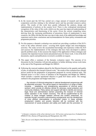 GB.277/ESP/1/1 
Introduction 
1. In the recent past the ILO has carried out a large amount of research and technical 
cooperation activities relating to the informal sector and has provided extensive policy 
advice. The results of this work have greatly influenced the analysis, design and 
implementation of policies at the country level. There is also widespread international 
recognition of the value of this work, which over the years has improved understanding of 
the characteristics and functioning of the sector. Given the current compelling issues 
deriving from the increasing proliferation of precarious forms of employment in most 
countries, the Office felt that the time was ripe to take stock of the additional knowledge and 
experience and to draw conclusions and recommendations for future policy orientations and 
programme priorities. 
2. For this purpose a thematic evaluation was carried out, providing a synthesis of the ILO’s 
work in the urban informal sector,1 covering both regular budget and extra-budgetary 
activities. The study reviews the accumulated knowledge and experience within the ILO 
and assesses the implementation of the strategies that have been developed to address 
specific problem areas. It also assesses the impact of the application of these strategies and 
examines the important lessons learnt and potential areas for future work. A list of the ILO 
documents, reports and publications reviewed is available on request. 
3. This paper offers a summary of the thematic evaluation report. The outcome of its 
discussion by the Committee will provide guidance in further defining various work items 
at the start of the Programme and Budget for 2000-01. 
4. Following the renewed emphasis placed by the Director-General on the quantity and quality 
of jobs, as reflected in the concept of decent work, 2 the results of the evaluation have already 
proven useful for the preparation of programme proposals by several technical units. The 
informal sector is in fact a focus of attention in the Programme and Budget for 2000-01, 
which includes a separate operational objective to guide ILO future action. The strategy 
outlined in the programme and budget states that – 
… the inclusion of informal enterprises in national development programmes will 
be effectively promoted. This will be based on interventions in a range of fields, 
including … establishing and strengthening associations of informal sector 
workers, which provide an effective vehicle for advocacy, social protection and 
community initiatives. Policy advice and support will help to identify and remove 
legal, fiscal and administrative barriers preventing the inclusion of informal 
sector operators in the modern economy. This will be supplemented by the 
creation of closer linkages between informal and modern enterprises, for 
example through innovative subcontracting arrangements and the development 
of more efficient intermediaries in production chains. In these activities 
employment creation and poverty reduction will be combined with the 
improvement of social protection and safety and health and the promotion of 
1 A thematic evaluation of the urban informal sector: ILO actions and perspectives, Evaluation Unit 
(PROG/EVAL), Bureau of Programming and Management, July 1999. 
2 ILO, Decent work, Report of the Director-General, International Labour Conference, 87th Session, 
1999. 
GB277-2000-02-0294-1-EN.Doc 1 
 