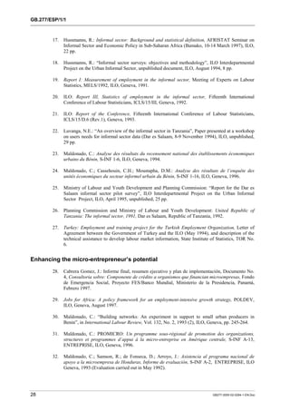 GB.277/ESP/1/1 
17. Hussmanns, R.: Informal sector: Background and statistical definition, AFRISTAT Seminar on 
Informal Sector and Economic Policy in Sub-Saharan Africa (Bamako, 10-14 March 1997), ILO, 
22 pp. 
18. Hussmanns, R.: “Informal sector surveys: objectives and methodology”, ILO Interdepartmental 
Project on the Urban Informal Sector, unpublished document, ILO, August 1994, 8 pp. 
19. Report I: Measurement of employment in the informal sector, Meeting of Experts on Labour 
Statistics, MELS/1992, ILO, Geneva, 1991. 
20. ILO: Report III, Statistics of employment in the informal sector, Fifteenth International 
Conference of Labour Statisticians, ICLS/15/III, Geneva, 1992. 
21. ILO: Report of the Conference, Fifteenth International Conference of Labour Statisticians, 
ICLS/15/D.6 (Rev.1), Geneva, 1993. 
22. Luvanga, N.E.: “An overview of the informal sector in Tanzania”, Paper presented at a workshop 
on users needs for informal sector data (Dar es Salaam, 8-9 November 1994), ILO, unpublished, 
29 pp. 
23. Maldonado, C.: Analyse des résultats du recensement national des établissements économiques 
urbains du Bénin, S-INF 1-6, ILO, Geneva, 1994. 
24. Maldonado, C.; Cassehouin, C.H.; Moustapha, D.M.: Analyse des résultats de l’enquête des 
unités économiques du secteur informel urbain du Bénin, S-INF 1-16, ILO, Geneva, 1996. 
25. Ministry of Labour and Youth Development and Planning Commission: “Report for the Dar es 
Salaam informal sector pilot survey”, ILO Interdepartmental Project on the Urban Informal 
Sector Project, ILO, April 1995, unpublished, 25 pp. 
26. Planning Commission and Ministry of Labour and Youth Development: United Republic of 
Tanzania: The informal sector, 1991, Dar es Salaam, Republic of Tanzania, 1992. 
27. Turkey: Employment and training project for the Turkish Employment Organization, Letter of 
Agreement between the Government of Turkey and the ILO (May 1994), and description of the 
technical assistance to develop labour market information, State Institute of Statistics, TOR No. 
6. 
Enhancing the micro-entrepreneur’s potential 
28. Cabrera Gomez, J.: Informe final, resumen ejecutivo y plan de implementación, Documento No. 
4, Consultoria sobre: Componente de crédito a organismos que financian microempresas, Fondo 
de Emergencia Social, Proyecto FES/Banco Mundial, Ministerio de la Presidencia, Panamá, 
Febrero 1997. 
29. Jobs for Africa: A policy framework for an employment-intensive growth strategy, POLDEV, 
ILO, Geneva, August 1997. 
30. Maldonado, C.: “Building networks: An experiment in support to small urban producers in 
Benin”, in International Labour Review, Vol. 132, No. 2, 1993 (2), ILO, Geneva, pp. 245-264. 
31. Maldonado, C.: PROMICRO: Un programme sous-régional de promotion des organizations, 
structures et programmes d’appui à la micro-entreprise en Amérique centrale, S-INF A-13, 
ENTREPRISE, ILO, Geneva, 1996. 
32. Maldonado, C.; Samson, R.; de Fonseca, D.; Arroyo, J.: Asistencia al programa nacional de 
apoyo a la microempresa de Honduras, Informe de evaluación, S-INF A-2, ENTREPRISE, ILO 
Geneva, 1993 (Evaluation carried out in May 1992). 
28 GB277-2000-02-0294-1-EN.Doc 
 