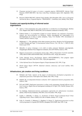 GB.277/ESP/1/1 
33. Programa nacional de apoyo a la micro y pequeña empresa, PRONAMYPE. Informe Final, 
Proyecto COS/91/M01/NET, San José, Costa Rica, Evaluation report, ILO, September 1993, 
68 pp. 
34. Proyecto COS/91/M01/NET, Informe Final, Octubre 1991-Diciembre 1993, Apoyo al Programa 
Nacional de Micro y Pequeña Empresa “PRONAMYPE”, Costa Rica, ILO, January 1994, 40 pp. 
Creation and capacity-building of informal sector 
organizations 
35. Appui a l’auto-organization des petits producteurs et productrices de Ouagadougou, Burkina 
Faso, Rapport final, BKF/91/MO2/FRG, ILO (evaluation conducted in February 1995). 
36. Cabrera Gomez, J.: Le programme d’appui au secteur informel: une expérience d’assistance 
intégrée aux micro-entreprises au Honduras, Atelier sous-régional sur l’auto-emploi et le 
développement de la micro et petite entreprise, Tunis, 9-12 October 1995, Government of 
Tunisia, and ILO, Geneva, 23 pp. 
37. Maldonado, C.: “The underdogs of the urban economy join forces. Results of an ILO programme 
in Mali, Rwanda and Togo”, in International Labour Review, Vol. 128, No. 1, 1989 (1), ILO, 
Geneva, pp. 65-84. 
38. Mutuelles et caisses d’épargne et de crédit en milieu artisanal, Séminaire sous-régionale, 
Ouagadougou (Burkina Faso), Rapport de séminaire, ILO (ENT/MAN), Geneva, 1994. 
39. Rapport d’avancement et d’évaluation interne (Sep. 1994) et Programme d’activités (aout-déc. 
1994). BEN/91/004 et BEN/90/MO1/BEL, OIT/PNUD et OIT, 30 pp. plus annexes. 
40. Urban Informal Sector Development Support (INT/93/M08/NET), First progress report 
(November 1995-June 1996), ILO, 1996, 19 pp. plus appendices. 
41. Urban Informal Sector Development Support, Project document, ILO, 1995, 33 pp. 
42. World Labour Report 1997-98: Industrial relations, democracy and social stability, ILO, 
Geneva, 1997. 
Infrastructure, job creation and living conditions 
43. Herlianto and Team: Analysis of the impact of infrastructure development programmes on 
employment generation, Final report, ILO, Jakarta, June 1996, 119 pp. 
44. Hopkins, M.: An independent thematic evaluation: ILO’s employment intensive programme, ILO, 
Geneva, 1998. 
45. ILO and UNDP: Employment generation in urban works programmes through efficient use of 
local resources, Report from an interregional workshop (6-10 April 1992, Nairobi, Kenya), ILO, 
Geneva, 1992. 
46. Liu Jinchang: Employment-intensive participatory approaches for infrastructure investment, 
(draft), Urban Poverty Guidelines, POL/DEV, ILO, November 1996, 50 pp. 
47. Lupala, J.; Malombe, J.; Konye, A.: Evaluation of Hanna Nassif Community-based Urban 
Upgrading Project, Phase I (draft), ILO, Dar es Salaam, January 1977, 52 pp. 
48. Lyby, E.; Connolly, J.; Mukunya, C.; Higobero, S.; Ocaya, V.: Employment generation in urban 
works programmes in Uganda (INT/89/021), Kampala, ILO/UNDP, June 1992, 31 pp. 
GB277-2000-02-0294-1-EN.DOC 29 
 