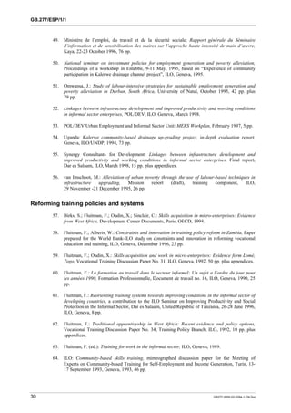 GB.277/ESP/1/1 
49. Ministère de l’emploi, du travail et de la sécurité sociale: Rapport générale du Séminaire 
d’information et de sensibilisation des maires sur l’approche haute intensité de main d’oeuvre, 
Kaya, 22-23 October 1996, 76 pp. 
50. National seminar on investment policies for employment generation and poverty alleviation, 
Proceedings of a workshop in Entebbe, 9-11 May, 1995, based on “Experience of community 
participation in Kalerwe drainage channel project”, ILO, Geneva, 1995. 
51. Omwansa, J.: Study of labour-intensive strategies for sustainable employment generation and 
poverty alleviation in Durban, South Africa, University of Natal, October 1995, 42 pp. plus 
79 pp. 
52. Linkages between infrastructure development and improved productivity and working conditions 
in informal sector enterprises, POL/DEV, ILO, Geneva, March 1998. 
53. POL/DEV Urban Employment and Informal Sector Unit: MERS Workplan, February 1997, 5 pp. 
54. Uganda: Kalerwe community-based drainage up-grading project, in-depth evaluation report, 
Geneva, ILO/UNDP, 1994, 73 pp. 
55. Synergy Consultants for Development: Linkages between infrastructure development and 
improved productivity and working conditions in informal sector enterprises, Final report, 
Dar es Salaam, ILO, March 1998, 15 pp. plus appendices. 
56. van Imschoot, M.: Alleviation of urban poverty through the use of labour-based techniques in 
infrastructure upgrading, Mission report (draft), training component, ILO, 
29 November -21 December 1995, 26 pp. 
Reforming training policies and systems 
57. Birks, S.; Fluitman, F.; Oudin, X.; Sinclair, C.: Skills acquisition in micro-enterprises: Evidence 
from West Africa, Development Center Documents, Paris, OECD, 1994. 
58. Fluitman, F.; Alberts, W.: Constraints and innovation in training policy reform in Zambia, Paper 
prepared for the World Bank-ILO study on constraints and innovation in reforming vocational 
education and training, ILO, Geneva, December 1996, 23 pp. 
59. Fluitman, F.; Oudin, X.: Skills acquisition and work in micro-enterprises: Evidence form Lomè, 
Togo, Vocational Training Discussion Paper No. 31, ILO, Geneva, 1992, 50 pp. plus appendices. 
60. Fluitman, F.: La formation au travail dans le secteur informel: Un sujet a l’ordre du jour pour 
les années 1990, Formation Professionnelle, Document de travail no. 16, ILO, Geneva, 1990, 25 
pp. 
61. Fluitman, F.: Reorienting training systems towards improving conditions in the informal sector of 
developing countries, a contribution to the ILO Seminar on Improving Productivity and Social 
Protection in the Informal Sector, Dar es Salaam, United Republic of Tanzania, 26-28 June 1996, 
ILO, Geneva, 8 pp. 
62. Fluitman, F.: Traditional apprenticeship in West Africa: Recent evidence and policy options, 
Vocational Training Discussion Paper No. 34, Training Policy Branch, ILO, 1992, 10 pp. plus 
appendices. 
63. Fluitman, F. (ed.): Training for work in the informal sector, ILO, Geneva, 1989. 
64. ILO: Community-based skills training, mimeographed discussion paper for the Meeting of 
Experts on Community-based Training for Self-Employment and Income Generation, Turin, 13- 
17 September 1993, Geneva, 1993, 46 pp. 
30 GB277-2000-02-0294-1-EN.Doc 
 