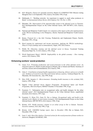 GB.277/ESP/1/1 
65. ILO: Mongolia: Policies for equitable transition, Report of a UNDP/ILO TSS1 Mission visiting 
Mongolia from 12-26 September 1992, Geneva, November 1992, 63 pp. 
66. Maldonado, C.: “Building networks: An experiment in support to small urban producers in 
Benin”, in International Labour Review, ILO, Geneva, Vol. 132, No. 2, 1993. 
67. Mwinuka, J.B.: Improvement of the apprenticeship system in the informal sector in Tanzania, 
ILO Interdepartmental Project on the Urban Informal Sector, IDP INF/WP-3, ILO, Geneva, 
1996. 
68. National and Manpower Youth Council: An evaluation of the impact of the pilot implementation 
of the TRUGA methodology in the Philippines, Manila, National and Manpower Youth Council, 
1993. 
69. Kenya, Proposal for a Jua Kali Training, Productivity and Employment Project, Nairobi, 
December 1991, 218 pp. 
70. Rural training for employment and income generation: Applying the TRUGA methodology. 
Phase II. Project findings and recommendations, Nepal, 1993, ILO, Geneva. 
71. Walsh, M.: Education, training and the informal sector in Kenya, Vocational Training 
Discussion Paper No. 33, ILO, Geneva, 1992, 38 pp. 
72. World Employment Report 1998-99: Employability in the global economy – How training 
matters, ILO, Geneva, 1998. 
Enhancing workers’ social protection 
73. Aryee, G.A.: Promoting productivity and social protection in the urban informal sector: An 
integrated approach. Report on pilot projects in Bogota, Dar es Salaam and Manila: Summary of 
activities, lessons and recommendations, ILO, Geneva, 1996. 
74. Atim, C.: Contribution of mutual health organizations to financing, delivery and access to health 
care: Synthesis of research in nine West and Central African countries, Technical Report No. 18, 
Maryland, Abt Associates Inc., July 1998, 66 pp. 
75. Dror, D.M.; Jacquier, C.: Micro-insurance: Extending health insurance to the excluded, ILO, 
Geneva, 1999, 20 pp. 
76. Nigeria: Urban Informal Sector Support Programme, Occupational Safety and Health 
Programme, Mid-Term Report, NIR/B2 9 October-15 November 1996, 45 pp. 
77. Forastieri, V.: “Information note on occupational safety and health strategies for the urban 
informal sector”, ILO Interdepartmental Project on the Urban Informal Sector, unpublished 
document, ILO, Geneva, 1997, 6 pp. 
78. Forastieri, V.; Riwa, P.G.; Swai, D.: Dar es Salaam: Occupational safety and health in the 
informal sector (Report on intervention strategies), ILO Interdepartmental Project on the Urban 
Informal Sector, IDP INF/WP-6, ILO, Geneva, 1996, 52 pp. 
79. Kiwara, A.D.: Health insurance schemes in an urban set-up in Dar es Salaam. Tanzania. 
Executive summary, ILO, July 1996, 27 pp. 
80. Kiwara, A.D.: UMASIDA backup report, June to December 1996, Dar es Salaam, ILO, 
December 1996, 37 pp. 
81. Lazo, L. (ed.): Out of the shadows. Practical actions for the social protection of home-workers in 
Indonesia, Bangkok, ILO-ROAP, 1996. 
GB277-2000-02-0294-1-EN.DOC 31 
 