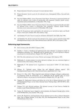 GB.277/ESP/1/1 
82. Project document. Sécurité sociale pour le secteur informel, Benin. 
83. Project document. Social security for the informal sector, Interregional (Africa, Asia and Latin 
America). 
84. Save the Children (Phils): Action Programme Final Report. Promoting occupational health and 
safety for informal sector workers in partnership with community volunteer health workers. 
Assessment and recommendations, 15 December 1995, 14 pp. 
85. Save the Children (Phils): Action Programme Report. Promoting occupational health and safety 
for informal sector workers in partnership with Community Volunteer Health Workers, 
Literature review and action research, 15 November 1995, 25 pp. 
86. Swai, D.: Occupational safety and health in the informal sector and African Safety and Health 
Project. Final report, January 1997, ILO, Geneva, 16 pp. 
87. van Ginneken, W. (ed.): Social security for all Indians, ILO-SAAT, New Delhi, June 1996. 
88. van Ginneken, W.: Social security for the informal sector: Issues, options and tasks ahead, ILO 
Interdepartmental Project on the Urban Informal Sector, IDP INF./WP-2, ILO, Geneva, 1996. 
Reforming legal frameworks 
89. ILO: Activities of the ILO 1996-97, Geneva, 1998. 
90. Galindo, J.: Costos y beneficios de legalizacion del sector informal. La perspectiva desde los 
trabajadores informales, in C. Maldonado and M. Hurtado (eds.): El sector informal en Bogota: 
una perspectiva interdisciplinaria, Bogotá, ILO, 1997, pp. 89-110. 
91. ILO: The urban informal sector in Asia: Policies and strategies, ILO, Geneva, 1995. 
92. Maldonado, C., et autres auteurs: Le secteur informel en Afrique: face aux contraintes légales et 
institutionnelles, ILO, Geneva, 1999, 345 pp. 
93. Maldonado, C.: The informal sector: Legalization or laissez-faire?, S-INF 1-17, ILO, Geneva, 
1996. 
94. Ofreneo, R.: “Informal sector: Labour law and industrial relations aspects”, ILO 
Interdepartmental Project on the Urban Informal Sector, unpublished, ILO, 33 pp. 
95. Rivera, C.F.; Diaz, A.M.: “Marco legal del sector informal en Bogota: enfoques y aplicaciones. 
La perspectiva desde las instituciones”, in C. Maldonado and M. Hurtado (eds.): El sector 
informal en Bogota: una perspectiva interdisciplinaria, Bogotá, ILO, 1997, pp. 59-88. 
96. Tajgman, D.: Employment relations and labour law in the Dar es Salaam informal sector, ILO 
Interdepartmental Project on the Urban Informal Sector Working Paper, IDP INF/WP-5, ILO, 
Geneva, 1996. 
97. Tokman, V.E. (ed.): Beyond regulation. The informal economy in Latin America, Boulder & 
London, Lynne Pienner Publishers, ILO, 1992. 
98. Tueros, M.: Draft final report, Support to micro-enterprise development through policy reform 
(URT/94/M02/NET), ILO, October 1996, 21 pp. 
99. Tueros, M.: Regulations and legal frameworks for informal sector in Dar es Salaam, Discussion 
Paper, Dar es Salaam Seminar, 23-24 May 1995, ILO Interdepartmental Project on the Urban 
Informal Sector, ILO, 16 pp. 
32 GB277-2000-02-0294-1-EN.Doc 
 