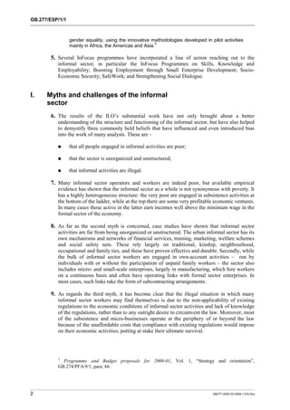 GB.277/ESP/1/1 
gender equality, using the innovative methodologies developed in pilot activities 
mainly in Africa, the Americas and Asia.3 
5. Several InFocus programmes have incorporated a line of action reaching out to the 
informal sector, in particular the InFocus Programmes on Skills, Knowledge and 
Employability; Boosting Employment through Small Enterprise Development; Socio- 
Economic Security; SafeWork; and Strengthening Social Dialogue. 
I. Myths and challenges of the informal 
sector 
6. The results of the ILO’s substantial work have not only brought about a better 
understanding of the structure and functioning of the informal sector, but have also helped 
to demystify three commonly held beliefs that have influenced and even introduced bias 
into the work of many analysts. These are – 
! that all people engaged in informal activities are poor; 
! that the sector is unorganized and unstructured; 
! that informal activities are illegal. 
7. Many informal sector operators and workers are indeed poor, but available empirical 
evidence has shown that the informal sector as a whole is not synonymous with poverty. It 
has a highly heterogeneous structure: the very poor are engaged in subsistence activities at 
the bottom of the ladder, while at the top there are some very profitable economic ventures. 
In many cases those active in the latter earn incomes well above the minimum wage in the 
formal sector of the economy. 
8. As far as the second myth is concerned, case studies have shown that informal sector 
activities are far from being unorganized or unstructured. The urban informal sector has its 
own mechanisms and networks of financial services, training, marketing, welfare schemes 
and social safety nets. These rely largely on traditional, kinship, neighbourhood, 
occupational and family ties, and these have proven effective and durable. Secondly, while 
the bulk of informal sector workers are engaged in own-account activities – run by 
individuals with or without the participation of unpaid family workers – the sector also 
includes micro- and small-scale enterprises, largely in manufacturing, which hire workers 
on a continuous basis and often have operating links with formal sector enterprises. In 
most cases, such links take the form of subcontracting arrangements. 
9. As regards the third myth, it has become clear that the illegal situation in which many 
informal sector workers may find themselves is due to the non-applicability of existing 
regulations to the economic conditions of informal sector activities and lack of knowledge 
of the regulations, rather than to any outright desire to circumvent the law. Moreover, most 
of the subsistence and micro-businesses operate at the periphery of or beyond the law 
because of the unaffordable costs that compliance with existing regulations would impose 
on their economic activities, putting at stake their ultimate survival. 
3 Programme and Budget proposals for 2000-01, Vol. 1, “Strategy and orientation”, 
GB.274/PFA/9/1, para. 66. 
2 GB277-2000-02-0294-1-EN.Doc 
 
