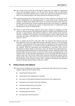 GB.277/ESP/1/1 
10. The concept of the informal sector has figured significantly in the debate on employment 
issues and development policies over the past three decades. With the phenomenal 
expansion of the urban informal sector in recent years, national and international concern 
about its role and functioning in the urban economy has increased even more. 
11. Is promoting employment in the informal sector or in micro-businesses an adequate way to 
combat unemployment and underemployment? To what extent can the informal sector 
continue to absorb excess labour from rural areas and from the formal sector? Does the 
informal sector hold the key to future economic growth and to job creation? Is supporting 
the informal sector reinforcing the creation of unprotected forms of employment? Is the 
informal sector a haven for cheap labour? 
12. These are some of the burning questions posed today. Despite the inadequacy of most 
answers to these questions, the predominant response at national and international levels 
has been to target financial and technical assistance to urban informal sector economic 
activities, especially micro-enterprises and small producers, and to adapt policies that 
encourage and support self-employment, micro-entrepreneurship and the urban informal 
sector as a whole. 
13. Since its adoption by the ILO in the early 1970s, the concept of the informal sector has 
been applied to analyse the employment situation and policy options in most developing 
countries. A large proportion of the economically active population of these countries finds 
an income-generating source in economic activities outside the formal or modern sector of 
the economy. With the restructuring and rationalization of the public sector and the 
deregulation of labour markets in the private sector, the informal sector phenomena have 
also assumed significant proportions in many developed countries. Displaced workers from 
both the public and private sectors are forced to seek or create work opportunities in the 
informal sector. In most cases these opportunities are of lower quality than the majority of 
modern sector jobs. The ILO has always been concerned with both the quantity and the 
quality of jobs. These aspects have now become the focus of renewed attention following 
the introduction of the concept of “decent work” contained in the Report of the Director- 
General to the International Labour Conference in 1999. 
II. Policy issues and options 
14. From a review of approaches and strategies concerning the urban informal sector, the study 
identifies eight key areas of priority action – 
! measuring the informal sector; 
! enhancing the micro-entrepreneur’s potential; 
! the creation of and capacity-building among informal sector organizations; 
! infrastructure, job creation and living conditions; 
! reforming training policies and systems; 
! enhancing workers’ social protection; 
! reforming legal frameworks; 
! assessing macroeconomic policies. 
GB277-2000-02-0294-1-EN.DOC 3 
 