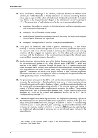 GB.277/ESP/1/1 
15. Based on increased knowledge of the structure, scope and dynamics of informal sector 
activities, the ILO has been able to develop approaches and measures concerning the main 
policy areas in support of the urban informal sector. The priority concerns for ILO action 
were defined in the Director-General’s Report to the International Labour Conference in 
1991.4 The general aims of each priority area of action can be summarized as follows: 
! to enhance the productive potential of the informal sector, and hence its employment-and 
income-generating capacity; 
! to improve the welfare of the poorest groups; 
! to establish an appropriate regulatory framework, including the adoption of adequate 
forms of social protection and regulations; 
! to improve the organization of informal sector producers and workers. 
16. These goals are interrelated and should be pursued simultaneously. The first relates 
primarily to activities that have the potential to create economic growth and employment. 
The second would cover activities aimed at improving the employment and working 
conditions of those engaged in precarious jobs. The two other goals cover activities 
associated with the development of the institutional support required by informal sector 
groups and their capacity to organize themselves. 
17. Another important milestone in the work of the ILO on the urban informal sector has been 
the interdepartmental project on the urban informal sector (INTERDEP), which was 
launched in the 1994-95 biennium. Through this project the ILO catalysed interest and 
efforts among the social partners, at the national and international levels, to carry out long-term 
programmes for the urban informal sector using a multidisciplinary and integrated 
approach. Furthermore, the INTERDEP project resulted in new, concrete programme 
initiatives within the ILO, such as projects on social security and occupational safety and 
health specifically directed at the informal sector. 
18. The predominant approach in the ILO’s work on the urban informal sector has been to 
emphasize the growing role of the informal sector as a source of employment and income 
for significant numbers of workers. Emphasis is hence placed on protecting and enhancing 
the income- and employment-generating potential of the informal sector, and making it 
capable of offering better working conditions and protection for workers. These priority 
issues have in fact been at the centre of the strategic policy options on poverty alleviation 
developed as a result of the research and operational activities of the ILO’s World 
Employment Programme (WEP). 
19. Linked to the approach of enhancing the income- and employment-generating capacity of 
the informal sector is the promotion of the sector’s productive potential. If the goal is to 
create employment and raise incomes, strategies should seek to remove or reduce existing 
constraints (access to credit, education, new technology, equipment and markets) in order 
to increase productivity. One type of activity to pursue would be to actively support policy 
and institutional reform aimed at improving access for informal sector workers to the 
required inputs. 
4 The dilemma of the informal sector, Report of the Director-General, International Labour 
Conference, 78th Session, 1991. 
4 GB277-2000-02-0294-1-EN.Doc 
 