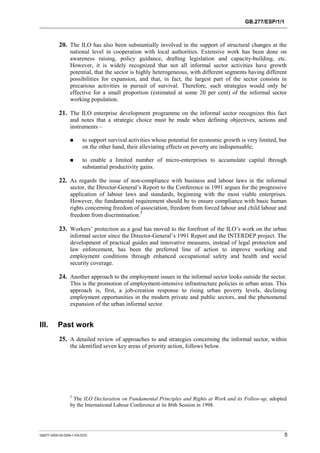 GB.277/ESP/1/1 
20. The ILO has also been substantially involved in the support of structural changes at the 
national level in cooperation with local authorities. Extensive work has been done on 
awareness raising, policy guidance, drafting legislation and capacity-building, etc. 
However, it is widely recognized that not all informal sector activities have growth 
potential, that the sector is highly heterogeneous, with different segments having different 
possibilities for expansion, and that, in fact, the largest part of the sector consists in 
precarious activities in pursuit of survival. Therefore, such strategies would only be 
effective for a small proportion (estimated at some 20 per cent) of the informal sector 
working population. 
21. The ILO enterprise development programme on the informal sector recognizes this fact 
and notes that a strategic choice must be made when defining objectives, actions and 
instruments – 
! to support survival activities whose potential for economic growth is very limited, but 
on the other hand, their alleviating effects on poverty are indispensable; 
! to enable a limited number of micro-enterprises to accumulate capital through 
substantial productivity gains. 
22. As regards the issue of non-compliance with business and labour laws in the informal 
sector, the Director-General’s Report to the Conference in 1991 argues for the progressive 
application of labour laws and standards, beginning with the most viable enterprises. 
However, the fundamental requirement should be to ensure compliance with basic human 
rights concerning freedom of association, freedom from forced labour and child labour and 
freedom from discrimination.5 
23. Workers’ protection as a goal has moved to the forefront of the ILO’s work on the urban 
informal sector since the Director-General’s 1991 Report and the INTERDEP project. The 
development of practical guides and innovative measures, instead of legal protection and 
law enforcement, has been the preferred line of action to improve working and 
employment conditions through enhanced occupational safety and health and social 
security coverage. 
24. Another approach to the employment issues in the informal sector looks outside the sector. 
This is the promotion of employment-intensive infrastructure policies in urban areas. This 
approach is, first, a job-creation response to rising urban poverty levels, declining 
employment opportunities in the modern private and public sectors, and the phenomenal 
expansion of the urban informal sector. 
III. Past work 
25. A detailed review of approaches to and strategies concerning the informal sector, within 
the identified seven key areas of priority action, follows below. 
5 The ILO Declaration on Fundamental Principles and Rights at Work and its Follow-up, adopted 
by the International Labour Conference at its 86th Session in 1998. 
GB277-2000-02-0294-1-EN.DOC 5 
 