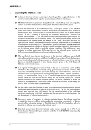 GB.277/ESP/1/1 
1. Measuring the informal sector 
26. Action on the urban informal sector requires knowledge of the scope and structure of the 
informal sector, and therefore requires systematic data collection and analysis. 
27. Most national statistics systems are designed in such a way that they could not adequately 
capture or describe the economic or employment structure of the informal sector. 
28. Within the framework of WEP-related activities, several pilot surveys of the informal 
sector were carried out in various countries. Based on the outcome of this work, statistical 
methodologies were later developed to redefine national accounts and to permit special 
surveys. In 1987, following a request by the Fourteenth International Conference of 
Labour Statisticians (ICLS), the ILO undertook to develop international guidelines on the 
statistical measurement of the informal sector. The resolution concerning statistics of 
employment in the informal sector was adopted by the 15th ICLS in 1993, providing the 
first and so far the only internationally approved technical guidelines for the development 
of statistics on the informal sector. The guidelines aimed at facilitating the task of national 
statistical agencies in developing definitions, classifications and methods of data collection 
on the informal sector suited to particular national conditions. The guidelines are also 
designed to reduce unnecessary differences between the informal sector statistics of 
different countries and thus improve international comparability. 
29. The next logical step, after the development of the statistical guidelines, was to build 
national capacity to apply those guidelines. In addition to a number of individual projects 
aimed at national capacity-building, a module on informal statistics was developed and has 
become a standard component of most training courses given by the ILO Bureau of 
Statistics to labour statisticians. 
30. ILO capacity-building projects have resulted in the use of an informal sector module 
attached to the occupational household survey questionnaires in several countries. The 
main idea is to identify informal sector units through the household survey, for which a 
special informal sector questionnaire is subsequently applied within a separate “enterprise” 
survey. The informal sector survey in Dar es Salaam in 1995-96 drew on experience and 
lessons learnt and used the staff trained during the first United Republic of Tanzania 
nationwide survey of the informal sector of 1990-91. The Addis Ababa Plan of Action for 
Statistical Development in Africa in the 1990s included the informal sector among the 
priority areas for future statistical programmes. 
31. On the whole, more than 60 countries have already started to collect and publish data on 
employment and other characteristics of the informal sector. The fact that many of these 
surveys were launched after 1993 suggests that the institutionalization of the guidelines 
can be attributed to the 15th ICLS resolution and the provision of technical guidance for 
the development of informal sector statistics. 
32. However, a review of experience in collecting statistical data on the informal sector has 
revealed that there are problems with regard to the international comparability of data on 
account of the substantial amount of flexibility that the 15th ICLS guidelines allow to 
countries in defining and measuring the informal sector. 
33. Important lessons learnt from the informal sector surveys carried out in 1995-96 in 
Dar es Salaam, Manila and Bogotá under the umbrella of the INTERDEP project can be 
summarized as follows: 
6 GB277-2000-02-0294-1-EN.Doc 
 