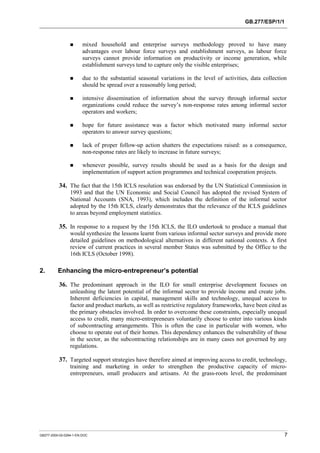 GB.277/ESP/1/1 
! mixed household and enterprise surveys methodology proved to have many 
advantages over labour force surveys and establishment surveys, as labour force 
surveys cannot provide information on productivity or income generation, while 
establishment surveys tend to capture only the visible enterprises; 
! due to the substantial seasonal variations in the level of activities, data collection 
should be spread over a reasonably long period; 
! intensive dissemination of information about the survey through informal sector 
organizations could reduce the survey’s non-response rates among informal sector 
operators and workers; 
! hope for future assistance was a factor which motivated many informal sector 
operators to answer survey questions; 
! lack of proper follow-up action shatters the expectations raised: as a consequence, 
non-response rates are likely to increase in future surveys; 
! whenever possible, survey results should be used as a basis for the design and 
implementation of support action programmes and technical cooperation projects. 
34. The fact that the 15th ICLS resolution was endorsed by the UN Statistical Commission in 
1993 and that the UN Economic and Social Council has adopted the revised System of 
National Accounts (SNA, 1993), which includes the definition of the informal sector 
adopted by the 15th ICLS, clearly demonstrates that the relevance of the ICLS guidelines 
to areas beyond employment statistics. 
35. In response to a request by the 15th ICLS, the ILO undertook to produce a manual that 
would synthesize the lessons learnt from various informal sector surveys and provide more 
detailed guidelines on methodological alternatives in different national contexts. A first 
review of current practices in several member States was submitted by the Office to the 
16th ICLS (October 1998). 
2. Enhancing the micro-entrepreneur’s potential 
36. The predominant approach in the ILO for small enterprise development focuses on 
unleashing the latent potential of the informal sector to provide income and create jobs. 
Inherent deficiencies in capital, management skills and technology, unequal access to 
factor and product markets, as well as restrictive regulatory frameworks, have been cited as 
the primary obstacles involved. In order to overcome these constraints, especially unequal 
access to credit, many micro-entrepreneurs voluntarily choose to enter into various kinds 
of subcontracting arrangements. This is often the case in particular with women, who 
choose to operate out of their homes. This dependency enhances the vulnerability of those 
in the sector, as the subcontracting relationships are in many cases not governed by any 
regulations. 
37. Targeted support strategies have therefore aimed at improving access to credit, technology, 
training and marketing in order to strengthen the productive capacity of micro-entrepreneurs, 
small producers and artisans. At the grass-roots level, the predominant 
GB277-2000-02-0294-1-EN.DOC 7 
 