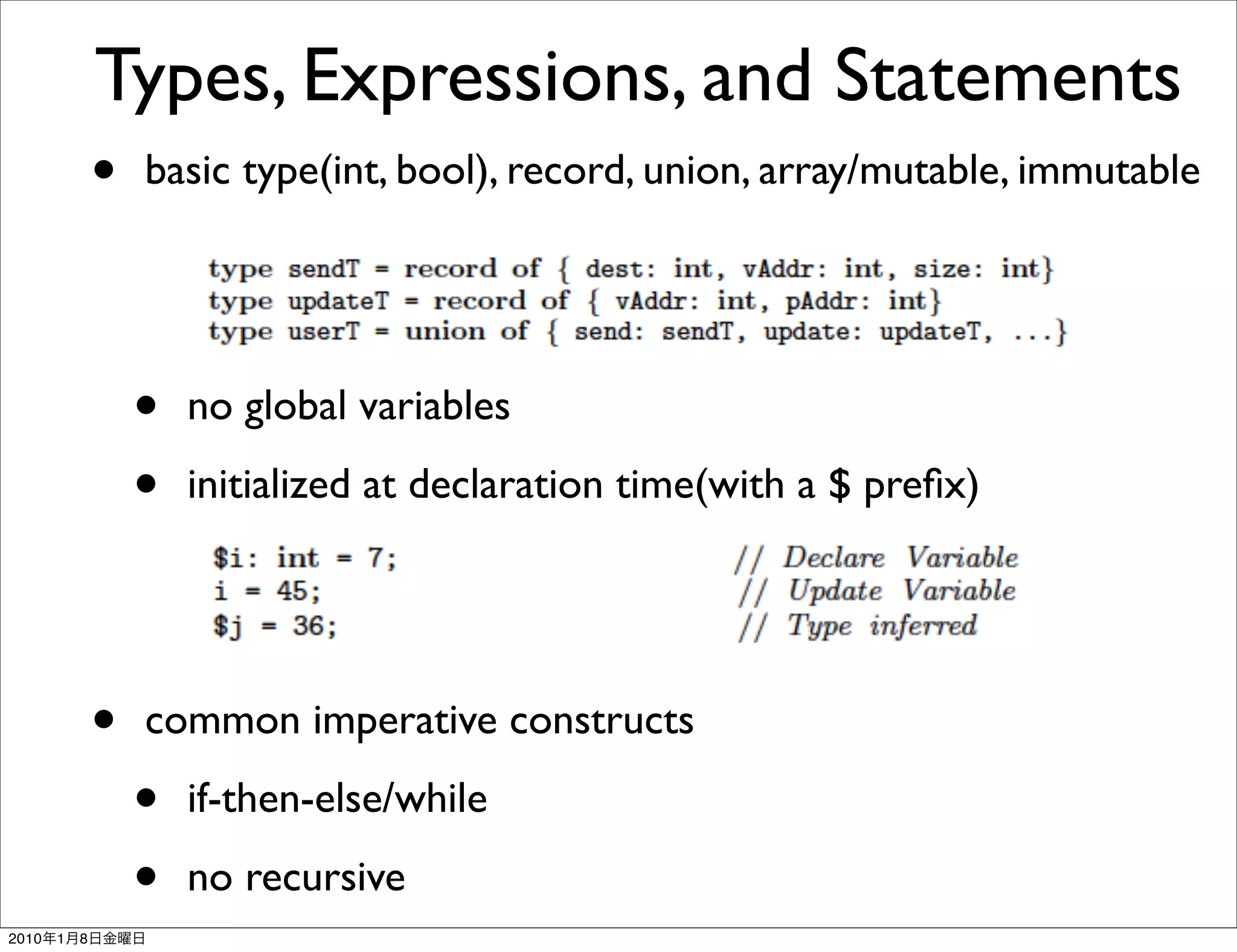 Types, Expressions, and Statements
               • basic type(int, bool), record, union, array/mutable, immutable


                   •   no global variables

                   •   initialized at declaration time(with a $ preﬁx)




               •   common imperative constructs

                   •   if-then-else/while

                   •   no recursive
2010   1   8
 
