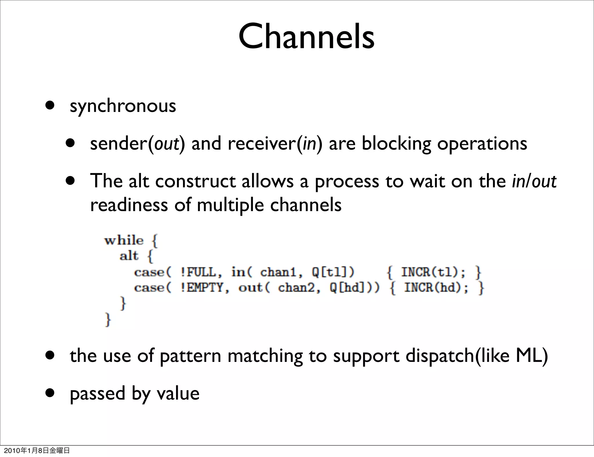 Channels
               •   synchronous

                   •   sender(out) and receiver(in) are blocking operations

                   •   The alt construct allows a process to wait on the in/out
                       readiness of multiple channels




               •   the use of pattern matching to support dispatch(like ML)

               •   passed by value

2010   1   8
 