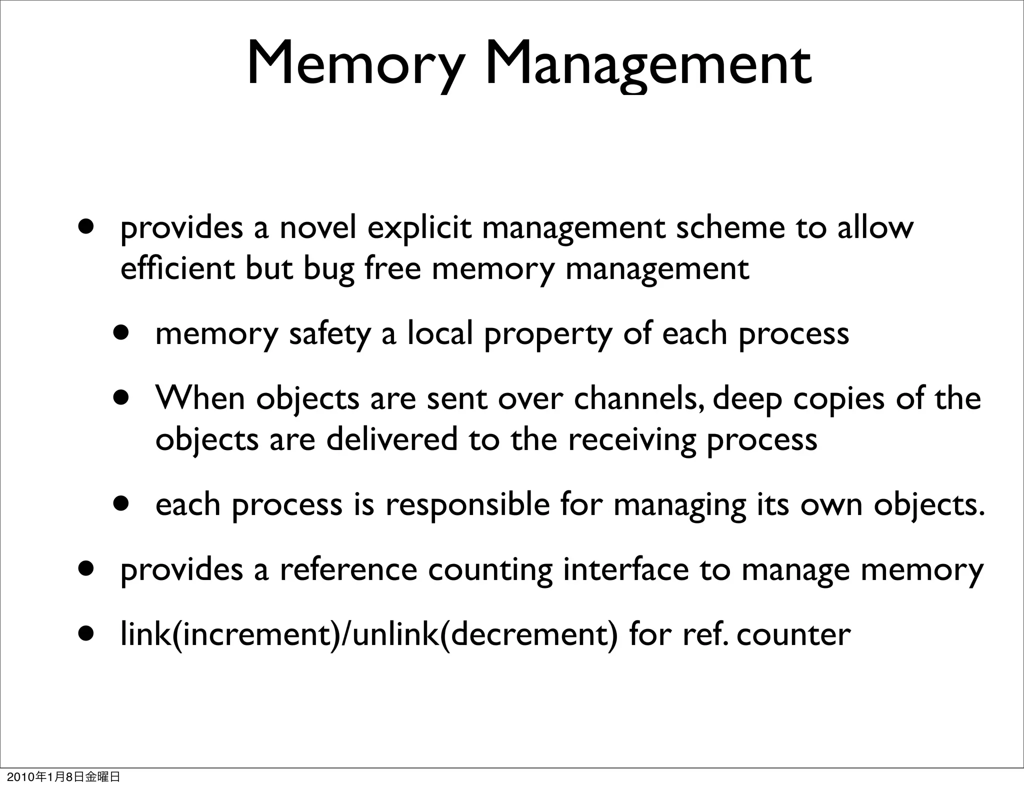 Memory Management

               •   provides a novel explicit management scheme to allow
                   efﬁcient but bug free memory management

                   •   memory safety a local property of each process

                   •   When objects are sent over channels, deep copies of the
                       objects are delivered to the receiving process

                   •   each process is responsible for managing its own objects.

               •   provides a reference counting interface to manage memory

               •   link(increment)/unlink(decrement) for ref. counter


2010   1   8
 