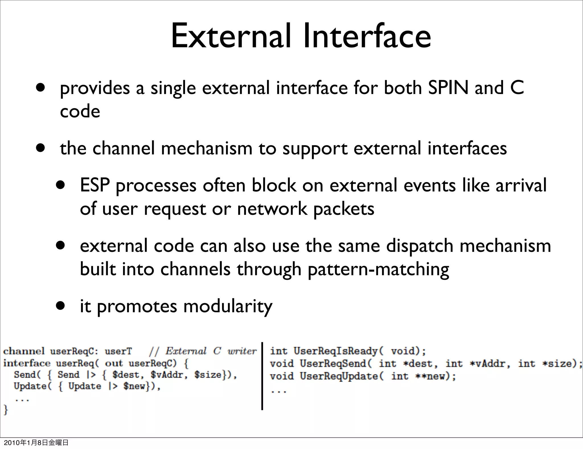 External Interface
           •   provides a single external interface for both SPIN and C
               code

           •   the channel mechanism to support external interfaces

               •   ESP processes often block on external events like arrival
                   of user request or network packets

               •   external code can also use the same dispatch mechanism
                   built into channels through pattern-matching

               •   it promotes modularity




2010   1   8
 
