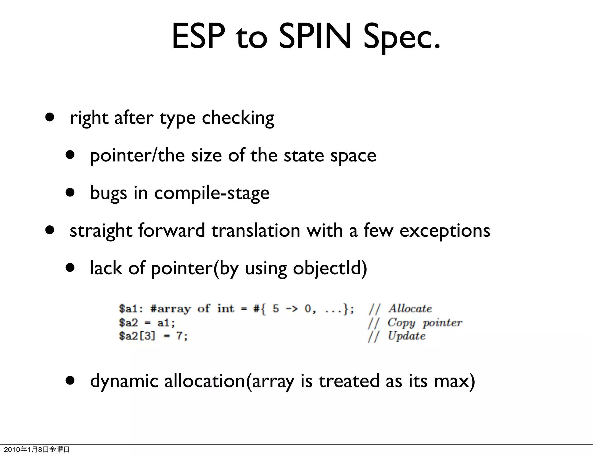 ESP to SPIN Spec.

               •   right after type checking

                   •   pointer/the size of the state space

                   •   bugs in compile-stage

               •   straight forward translation with a few exceptions

                   •   lack of pointer(by using objectId)




                   •   dynamic allocation(array is treated as its max)


2010   1   8
 