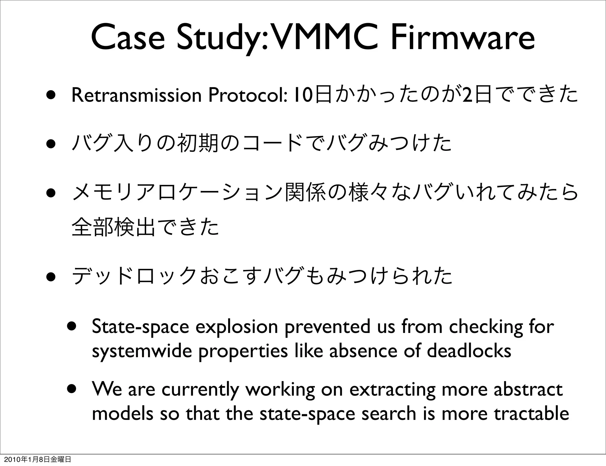 Case Study:VMMC Firmware
               •   Retransmission Protocol: 10                   2

               •
               •

               •
                   •   State-space explosion prevented us from checking for
                       systemwide properties like absence of deadlocks

                   •   We are currently working on extracting more abstract
                       models so that the state-space search is more tractable
2010   1   8
 