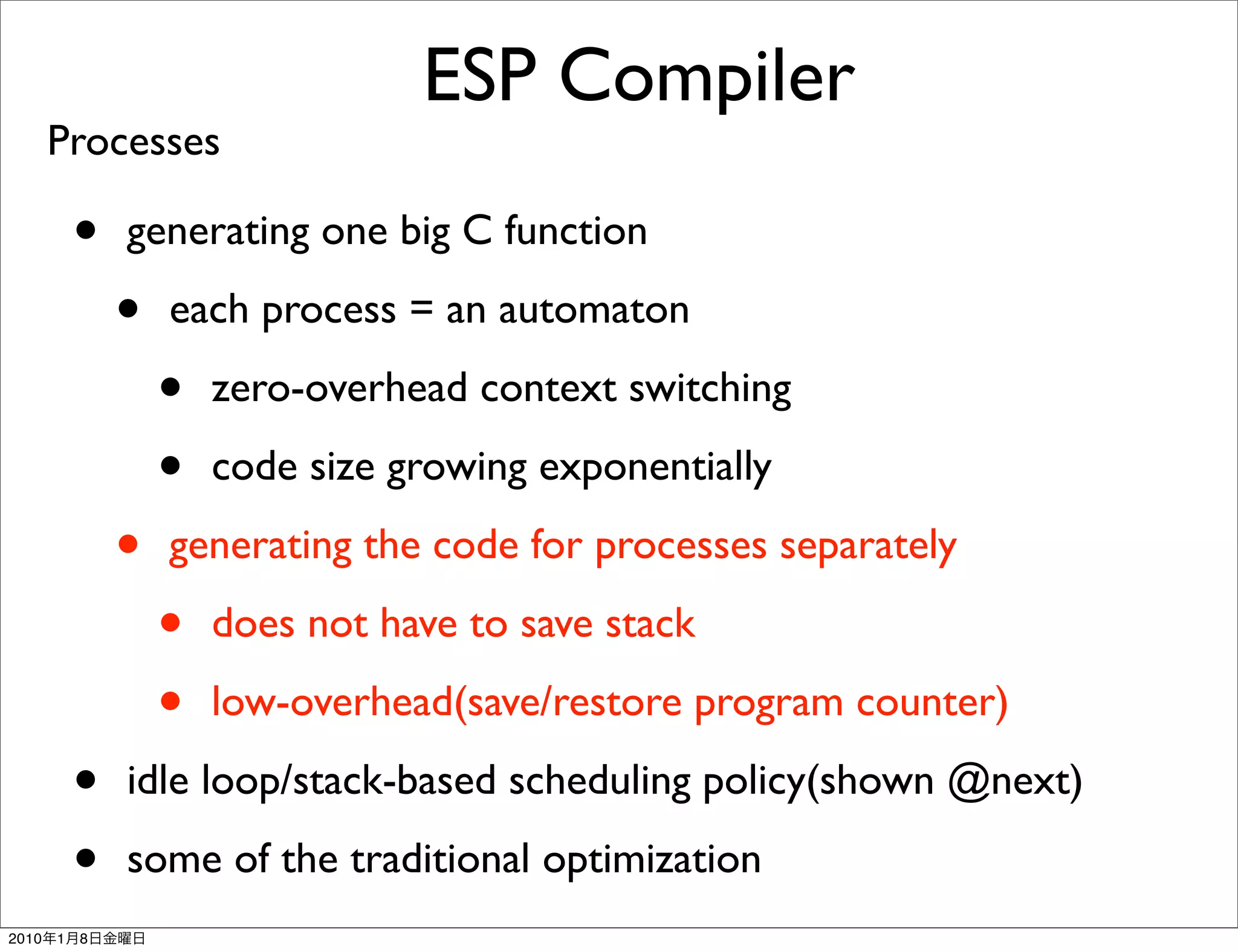 ESP Compiler
       Processes

           •   generating one big C function

               •   each process = an automaton

                   •   zero-overhead context switching

                   •   code size growing exponentially

               •   generating the code for processes separately

                   •   does not have to save stack

                   •   low-overhead(save/restore program counter)

           •   idle loop/stack-based scheduling policy(shown @next)

           •   some of the traditional optimization
2010   1   8
 