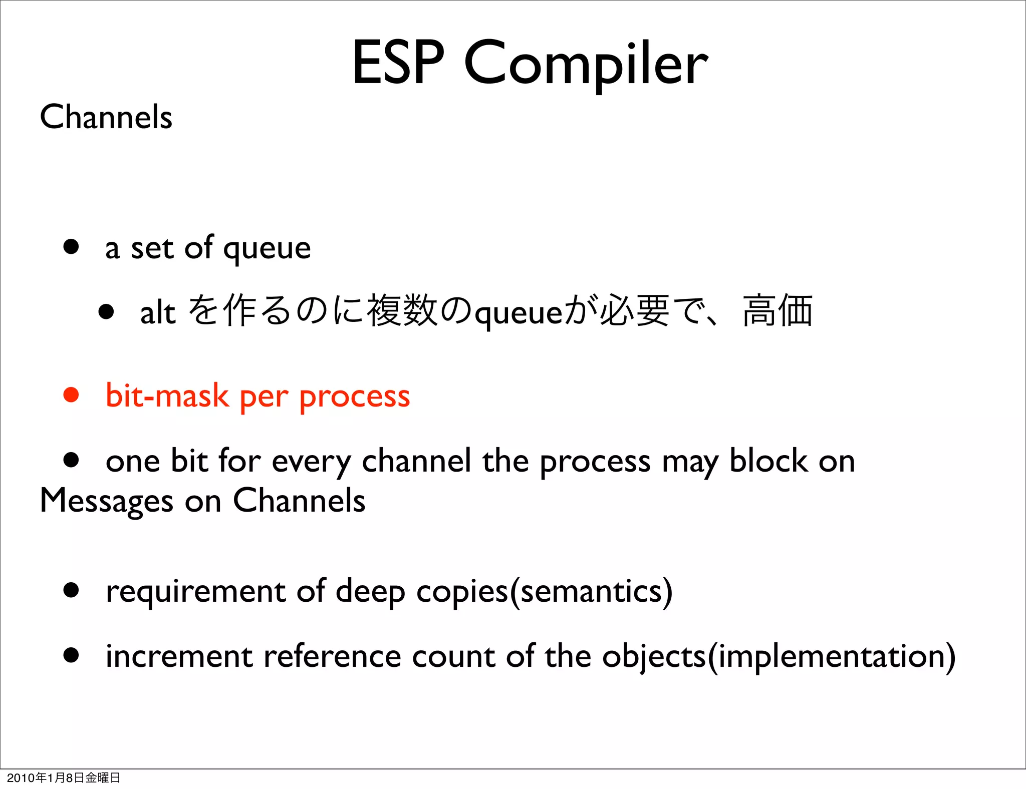 ESP Compiler
       Channels


           •   a set of queue

               •   alt                 queue

           •   bit-mask per process

           •
          one bit for every channel the process may block on
       Messages on Channels

           •   requirement of deep copies(semantics)

           •   increment reference count of the objects(implementation)


2010   1   8
 