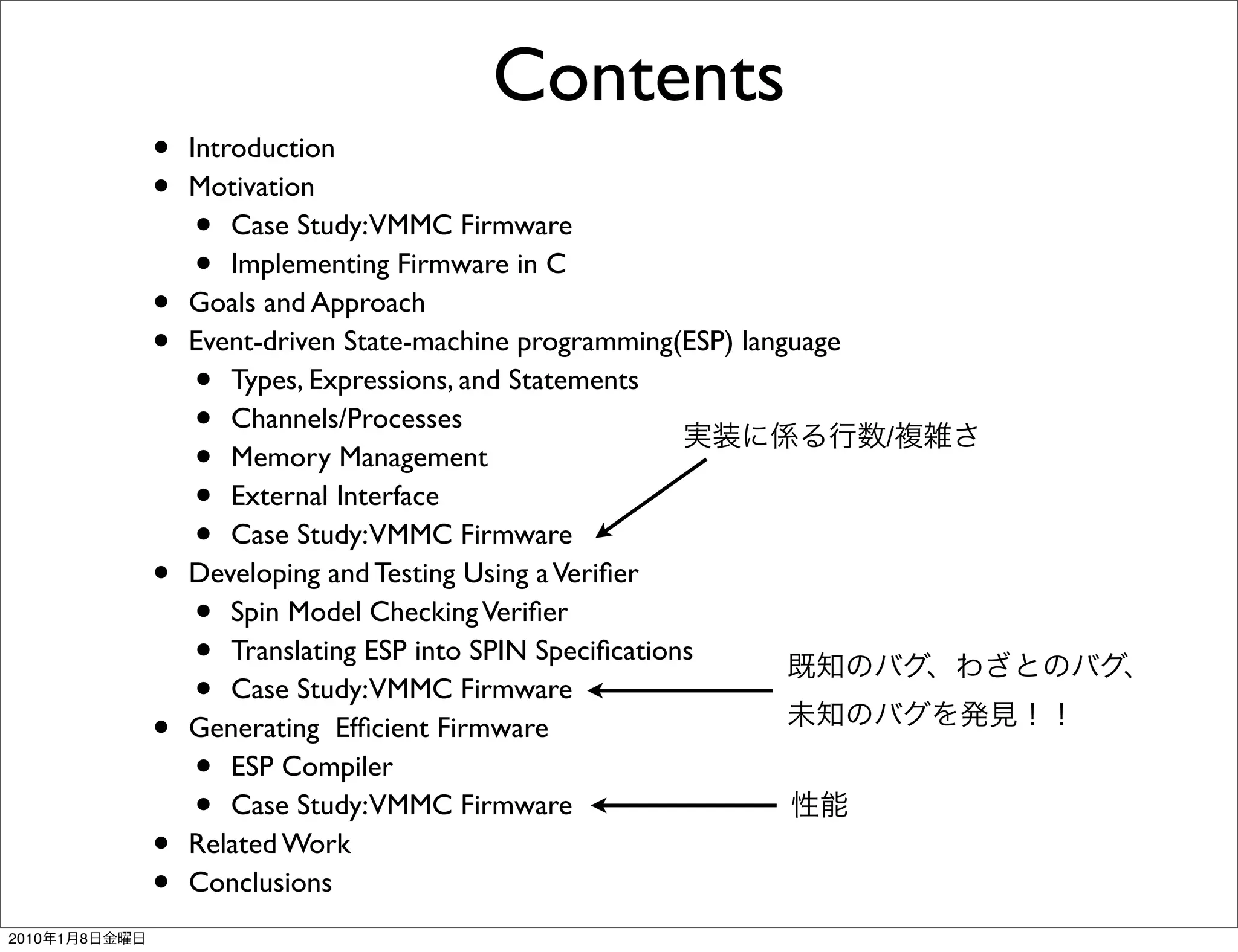 Contents
               •   Introduction
               •   Motivation
                   •   Case Study:VMMC Firmware
                   •   Implementing Firmware in C
               •   Goals and Approach
               •   Event-driven State-machine programming(ESP) language
                   •   Types, Expressions, and Statements
                   •   Channels/Processes
                                                                          /
                   •   Memory Management
                   •   External Interface
                   •   Case Study:VMMC Firmware
               •   Developing and Testing Using a Veriﬁer
                   •   Spin Model Checking Veriﬁer
                   •   Translating ESP into SPIN Speciﬁcations
                   •   Case Study:VMMC Firmware
               •   Generating Efﬁcient Firmware
                   •   ESP Compiler
                   •   Case Study:VMMC Firmware
               •   Related Work
               •   Conclusions
2010   1   8
 