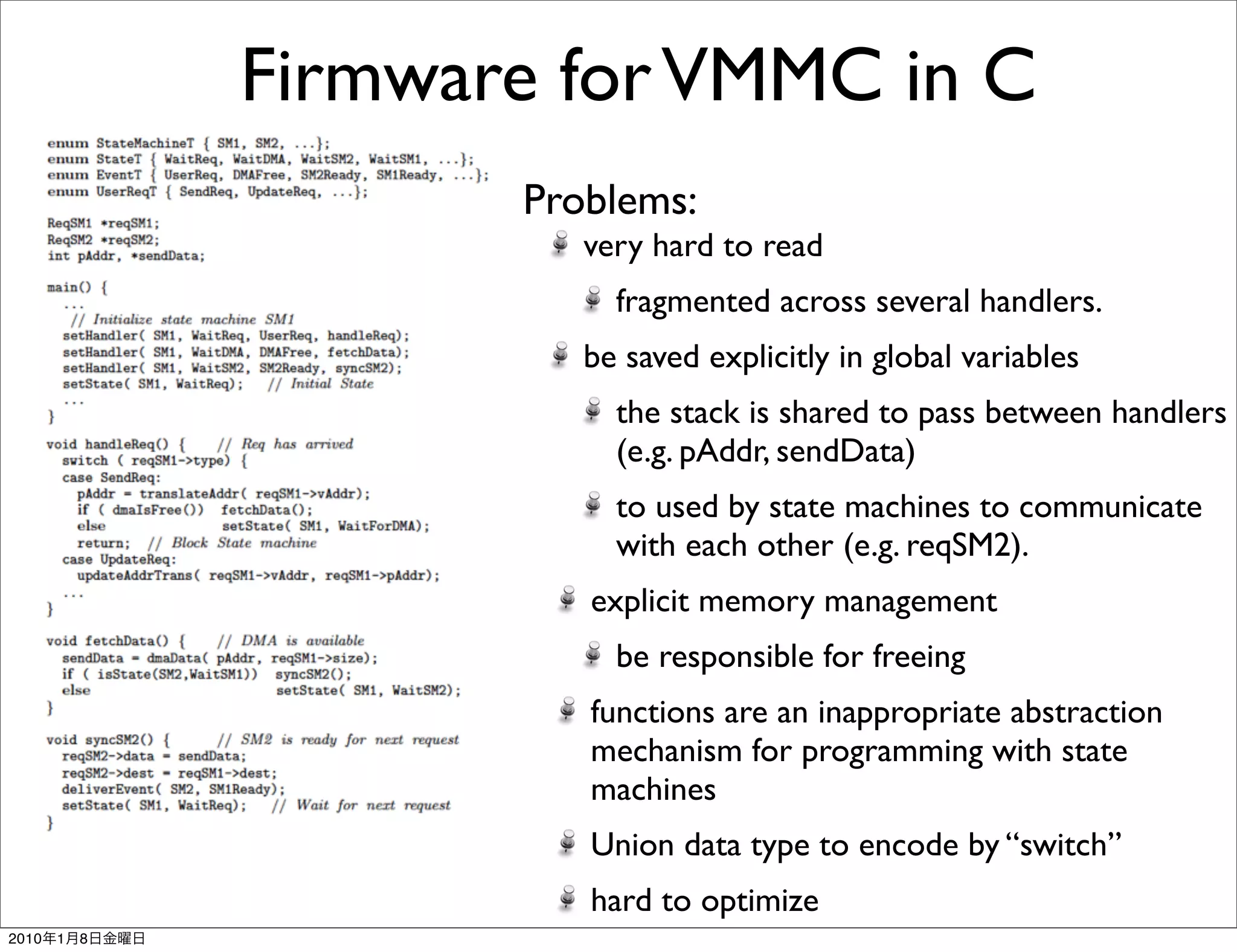 Firmware for VMMC in C
                      Problems:
                         very hard to read
                           fragmented across several handlers.
                         be saved explicitly in global variables
                           the stack is shared to pass between handlers
                           (e.g. pAddr, sendData)
                           to used by state machines to communicate
                           with each other (e.g. reqSM2).
                         explicit memory management
                           be responsible for freeing
                         functions are an inappropriate abstraction
                         mechanism for programming with state
                         machines
                         Union data type to encode by “switch”
                         hard to optimize
2010   1   8
 