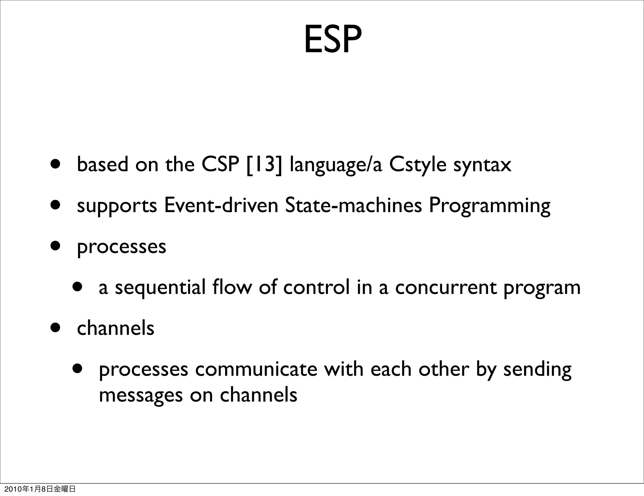 ESP


               •   based on the CSP [13] language/a Cstyle syntax

               •   supports Event-driven State-machines Programming

               •   processes

                   •   a sequential ﬂow of control in a concurrent program

               •   channels

                   •   processes communicate with each other by sending
                       messages on channels


2010   1   8
 