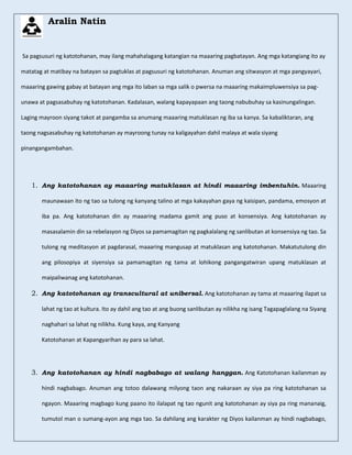 Aralin Natin
Sa pagsusuri ng katotohanan, may ilang mahahalagang katangian na maaaring pagbatayan. Ang mga katangiang ito ay
matatag at matibay na batayan sa pagtuklas at pagsusuri ng katotohanan. Anuman ang sitwasyon at mga pangyayari,
maaaring gawing gabay at batayan ang mga ito laban sa mga salik o pwersa na maaaring makaimpluwensiya sa pag-
unawa at pagsasabuhay ng katotohanan. Kadalasan, walang kapayapaan ang taong nabubuhay sa kasinungalingan.
Laging mayroon siyang takot at pangamba sa anumang maaaring matuklasan ng iba sa kanya. Sa kabaliktaran, ang
taong nagsasabuhay ng katotohanan ay mayroong tunay na kaligayahan dahil malaya at wala siyang
pinangangambahan.
1. Ang katotohanan ay maaaring matuklasan at hindi maaaring imbentuhin. Maaaring
maunawaan ito ng tao sa tulong ng kanyang talino at mga kakayahan gaya ng kaisipan, pandama, emosyon at
iba pa. Ang katotohanan din ay maaaring madama gamit ang puso at konsensiya. Ang katotohanan ay
masasalamin din sa rebelasyon ng Diyos sa pamamagitan ng pagkalalang ng sanlibutan at konsensiya ng tao. Sa
tulong ng meditasyon at pagdarasal, maaaring mangusap at matuklasan ang katotohanan. Makatutulong din
ang pilosopiya at siyensiya sa pamamagitan ng tama at lohikong pangangatwiran upang matuklasan at
maipaliwanag ang katotohanan.
2. Ang katotohanan ay transcultural at unibersal. Ang katotohanan ay tama at maaaring ilapat sa
lahat ng tao at kultura. Ito ay dahil ang tao at ang buong sanlibutan ay nilikha ng isang Tagapaglalang na Siyang
naghahari sa lahat ng nilikha. Kung kaya, ang Kanyang
Katotohanan at Kapangyarihan ay para sa lahat.
3. Ang katotohanan ay hindi nagbabago at walang hanggan. Ang Katotohanan kailanman ay
hindi nagbabago. Anuman ang totoo dalawang milyong taon ang nakaraan ay siya pa ring katotohanan sa
ngayon. Maaaring magbago kung paano ito ilalapat ng tao ngunit ang katotohanan ay siya pa ring mananaig,
tumutol man o sumang-ayon ang mga tao. Sa dahilang ang karakter ng Diyos kailanman ay hindi nagbabago,
 