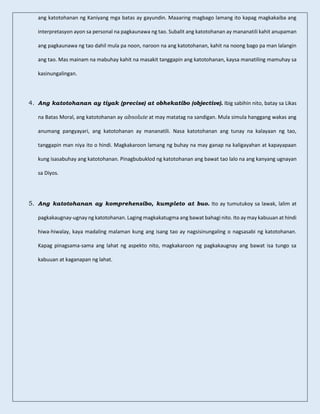 ang katotohanan ng Kaniyang mga batas ay gayundin. Maaaring magbago lamang ito kapag magkakaiba ang
interpretasyon ayon sa personal na pagkaunawa ng tao. Subalit ang katotohanan ay mananatili kahit anupaman
ang pagkaunawa ng tao dahil mula pa noon, naroon na ang katotohanan, kahit na noong bago pa man lalangin
ang tao. Mas mainam na mabuhay kahit na masakit tanggapin ang katotohanan, kaysa manatiling mamuhay sa
kasinungalingan.
4. Ang katotohanan ay tiyak (precise) at obhekatibo (objective). Ibig sabihin nito, batay sa Likas
na Batas Moral, ang katotohanan ay absolute at may matatag na sandigan. Mula simula hanggang wakas ang
anumang pangyayari, ang katotohanan ay mananatili. Nasa katotohanan ang tunay na kalayaan ng tao,
tanggapin man niya ito o hindi. Magkakaroon lamang ng buhay na may ganap na kaligayahan at kapayapaan
kung isasabuhay ang katotohanan. Pinagbubuklod ng katotohanan ang bawat tao lalo na ang kanyang ugnayan
sa Diyos.
5. Ang katotohanan ay komprehensibo, kumpleto at buo. Ito ay tumutukoy sa lawak, lalim at
pagkakaugnay-ugnay ng katotohanan. Laging magkakatugma ang bawat bahagi nito. Ito ay may kabuuan at hindi
hiwa-hiwalay, kaya madaling malaman kung ang isang tao ay nagsisinungaling o nagsasabi ng katotohanan.
Kapag pinagsama-sama ang lahat ng aspekto nito, magkakaroon ng pagkakaugnay ang bawat isa tungo sa
kabuuan at kaganapan ng lahat.
 