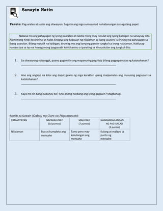 Sanayin Natin
Panuto: Pag-aralan at suriin ang sitwasyon. Sagutin ang mga sumusunod na katanungan sa sagutang papel.
Nabasa mo ang pahayagan ng iyong paaralan at nakita mong may isinulat ang iyong kaibigan na sanaysay dito.
Alam mong hindi ito orihinal at halos kinopya ang kabuuan ng nilalaman sa isang award-winning na pahayagan sa
ibang paaralan. Bilang matalik na kaibigan, tinawag mo ang kanyang pansin tungkol sa iyong nalalaman. Nakiusap
naman siya sa iyo na huwag mong ipagsasabi kahit kanino o iparating sa kinauukulan ang tungkol dito.
1. Sa sitwasyong nabanggit, paano gagamitin ang mapanuring pag-iisip bilang pagpapamalas ng katotohanan?
_________________________________________________________________
2. Ano ang angkop na kilos ang dapat gawin ng mga karakter upang maipamalas ang masusing pagsusuri sa
katotohanan?
_________________________________________________________________
3. Kaya mo rin bang isabuhay ito? Ano-anong hakbang ang iyong gagawin? Magbahagi.
_________________________________________________________________
Rubriks sa Gawain (Gabay ng Guro sa Pagwawasto)
PAMANTAYAN NAPAKAHUSAY
(10 puntos)
MAHUSAY
(7 puntos)
NANGANGAILANGAN
NG PAG-UNLAD
(3 puntos)
Nilalaman Buo at kumpleto ang
mensahe
Tama pero may
kakulangan ang
mensahe
Kulang at malayo sa
punto ng
mensahe
 