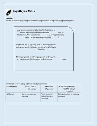 Pagnilayan Natin
Panuto:
Basahin at unawain ang tanong na nasa kahon. Pagnilayan ito at sagutin sa iyong sagutang papel.
Rubriks sa Gawain (Gabay ng Guro sa Pagwawasto)
PAMANTAYAN NAPAKAHUSAY
(10 puntos)
MAHUSAY
(7 puntos)
NANGANGAILANGAN
NG PAG-UNLAD
(3 puntos)
Nilalaman Buo at kumpleto ang
mensahe
Tama pero may
kakulangan ang
mensahe
Kulang at malayo sa punto ng
mensahe
Ang taong nagsasabi nang tapat ay hindi natatakot sa
anuma ng kahihinatnan ng isiniwalat na lihim ng
katotohanan. May kasabihan na : “A ng pagsasabi nang
tapat ay pagsasama nang maluwat ?”
Ipagtatapat mo ba ang isang lihim na makapagliligtas sa
walang sala ngunit maglalagay naman ng iyong buhay sa
panganib?
Sa iyong pagsagot, gamitin ang pagsusuri sa (1) layunin,
pamamaraan, (3) intensiyon, at (4) sirkumsta
(2) nsiya.
 