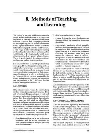 Chapter 8                                                                 Methods of Teaching and Learning




                 8. Methods of Teaching
                     and Learning

The variety of teaching and learning methods          • clear overhead acetates or slides;
which is used within a course is an important         • a paced delivery (the larger the class and/or
ingredient in creating a course with interest to        the more difficult the material the slower this
students. A course with a large proportion of           should be);
its teaching taking place in lectures will need to
have a high level of intrinsic interest to students   • appropriate handouts which provide
to keep them engaged. Over the past few years,          students with complex diagrams or difficult
a wide range of different teaching and learning         or critical text. This should not be viewed as
methods have been introduced and tested, often          spoon feeding. It is part of the process of
with the aim of developing skills which more            ensuring that students take away the
didactic methods are poorly adapted to do.              important elements from a lecture,
There is a substantial literature on these              irrespective of how well the lecture was
methods and on how best to use them.                    delivered on the day. Good handouts also
                                                        help to avoid the communication difficulties
It is not possible here to provide great detail on      which can arise in any lecture where large
every possible teaching and learning method,            numbers of students are present.
so instead we have focused on some of the issues      As class enrolments have risen and lecture
which could be considered by course teams
                                                      theatres are used continuously, ease of access
when choosing the components of their course.
                                                      by students to the lecturer at the end of a lecture
A useful document to refer to is the Guidelines
                                                      has been reduced. Providing agreed times and
for Promoting Effective Learning, produced by the     places, as soon as possible thereafter, when they
Centre for Research on Learning and Instruction       can get questions answered is becoming an
and also available in the TLA Centre. Further
                                                      important issue.
sources are suggested in section 8.8.
                                                      A more radical approach to the problems of the
8.1 LECTURES                                          large ‘performance’ lecture is to consider the
                                                      extent to which some lectures could be removed
Fifty-minute lectures remain the core teaching
                                                      entirely and replaced by structured exercises (i.e.
method for most undergraduate courses. Their
role is best suited to providing an overview of       resource-based learning). To some degree, those
                                                      students who do not attend lectures follow this
the subject matter and stimulating interest in it,
                                                      path anyway!
rather than disseminating facts. Lecturing to
large classes is a skill which not all staff have     8.2 TUTORIALS AND SEMINARS
acquired and some are not comfortable in this
role, and so, where possible, a course organiser      After the lecture, this is probably the next most
is advised to try to spread the lecturing load so     widely used teaching method. The distinction
as to favour those staff with best skill at it,       between what is a tutorial and what is a seminar
although freedom of action in this respect is         is woolly - to some it depends upon size (i.e. ‘a
often limited! All students appreciate good           20 person group cannot be a tutorial as it is too
quality lectures, and the key ingredients are:        big and is therefore a seminar’) whereas to
                                                      others the seminar has a different structure
• clear objectives (these can be put in the course    (speaker + audience) and different objectives.
  handbook, with the lecture summaries, to
  avoid provision of them being forgotten by          This last point - objectives - is certainly the most
  individual lecturers);                              important issue, and it is probably here that


A Manual for Course Organisers                                                                        69
 